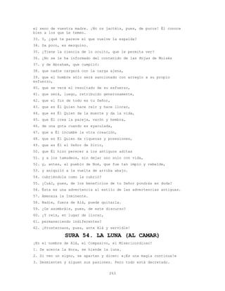 263
el seno de vuestra madre. ¡No os jactéis, pues, de puros! Él conoce
bien a los que Le temen.
33. Y, ¿qué te parece el que vuelve la espalda?
34. Da poco, es mezquino.
35. ¿Tiene la ciencia de lo oculto, que le permita ver?
36. ¿No se le ha informado del contenido de las Hojas de Moisés
37. y de Abraham, que cumplió:
38. que nadie cargará con la carga ajena,
39. que el hombre sólo será sancionado con arreglo a su propio
esfuerzo,
40. que se verá el resultado de su esfuerzo,
41. que será, luego, retribuido generosamente,
42. que el fin de todo es tu Señor,
43. que es Él Quien hace reír y hace llorar,
44. que es Él Quien da la muerte y da la vida,
45. que Él crea la pareja, varón y hembra,
46. de una gota cuando es eyaculada,
47. que a Él incumbe la otra creación,
48. que es Él Quien da riquezas y posesiones,
49. que es Él el Señor de Sirio,
50. que Él hizo perecer a los antiguos aditas
51. y a los tamudeos, sin dejar uno solo con vida,
52. y, antes, al pueblo de Noé, que fue tan impío y rebelde,
53. y aniquiló a la vuelta de arriba abajo.
54. cubriéndola como la cubrió?
55. ¿Cuál, pues, de los beneficios de tu Señor pondrás en duda?
56. Ésta es una advertencia al estilo de las advertencias antiguas.
57. Amenaza la Inminente.
58. Nadie, fuera de Alá, puede quitarla.
59. ¿Os asombráis, pues, de este discurso?
60. ¿Y reís, en lugar de llorar,
61. permaneciendo indiferentes?
62. ¡Prosternaos, pues, ante Alá y servidle!
SURA 54. LA LUNA (AL CAMAR)
¡En el nombre de Alá, el Compasivo, el Misericordioso!
1. Se acerca la Hora, se hiende la luna.
2. Si ven un signo, se apartan y dicen: «¡Es una magia continua!»
3. Desmienten y siguen sus pasiones. Pero todo está decretado.
 