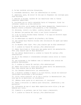 264
4. Ya han recibido noticias disuasivas,
5. consumada sabiduría. Pero las advertencias no sirven.
6. ¡Apártate, pues, de ellos! El día que el Pregonero les convoque para
algo horrible,
7. abatida la mirada, saldrán de las sepulturas como si fueran
langostas esparcidas,
8. corriendo con el cuello extendido hacia el Pregonero. Dirán los
infieles: «¡Éste es un día difícil!»
9. Antes de ello, ya el pueblo de Noé había desmentido. Desmintieron a
Nuestro siervo y dijeron: «¡Un poseso!», y fue rechazado.
10. Entonces, invocó a su Señor. «¡Estoy vencido! ¡Defiéndete!»
11. Abrimos las puertas del cielo a una lluvia torrencial
12. y en la tierra hicimos manar fuentes. Y el agua se encontró según
una orden decretada.
13. Le embarcamos en aquello de planchas y de fibras,
14. que navegó bajo Nuestra mirada como retribución de aquél que había
sido negado.
15. La dejamos como signo. Pero ¿hay alguien que se deje amonestar?
16. Y ¡cuáles no fueron Mi castigo y Mis advertencias!
17. Hemos facilitado el Corán para que pueda servir de amonestación.
Pero ¿hay alguien que se deje amonestar?
18. Los aditas desmintieron y ¡cuáles no fueron Mi castigo y Mis
advertencias!
19. En un día nefasto e interminable enviamos contra ellos un viento
glacial,
20. que arrancaba a los hombres como si hubieran sido troncos de
palmeras descuajadas.
21. Y ¡cuáles no fueron Mi castigo y Mis advertencias!
22. Hemos facilitado el Corán para que pueda servir de amonestación.
Pero ¿hay alguien que se deje amonestar?
23. Los tamudeos desmintieron las advertencias
24. y dijeron: «¿Vamos a seguir a un solo mortal, salido de nosotros?
¡Estaríamos extraviados y deliraríamos!
25. ¿A él, entre nosotros, se le iba a confiar la Amonestación? ¡No,
sino que es un mentiroso, un insolente!»
26. ¡Mañana verán quién es el mentiroso, el insolente!
27. Vamos a enviarles la camella para tentarles. ¡Obsérvales y ten
paciencia!
28. Infórmales de que el agua debe repartirse entre ellos y de que
beberán por turno.
29. Llamaron a su paisano, que se hizo cargo y desjarretó.
30. Y ¡cuáles no fueron Mi castigo y Mis advertencias!
 