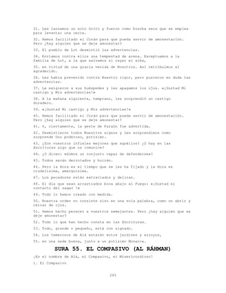 265
31. Les lanzamos un solo Grito y fueron como hierba seca que se emplea
para levantar una cerca.
32. Hemos facilitado el Corán para que pueda servir de amonestación.
Pero ¿hay alguien que se deje amonestar?
33. El pueblo de Lot desmintió las advertencias.
34. Enviamos contra ellos una tempestad de arena. Exceptuamos a la
familia de Lot, a la que salvamos al rayar el alba,
35. en virtud de una gracia venida de Nosotros. Así retribuimos al
agradecido.
36. Les había prevenido contra Nuestro rigor, pero pusieron en duda las
advertencias.
37. Le exigieron a sus huéspedes y les apagamos los ojos. «¡Gustad Mi
castigo y Mis advertencias!»
38. A la mañana siguiente, temprano, les sorprendió un castigo
duradero.
39. «¡Gustad Mi castigo y Mis advertencias!»
40. Hemos facilitado el Corán para que pueda servir de amonestación.
Pero ¿hay alguien que se deje amonestar?
41. Y, ciertamente, la gente de Faraón fue advertida.
42. Desmintieron todos Nuestros signos y les sorprendimos como
sorprende Uno poderoso, potísimo.
43. ¿Son vuestros infieles mejores que aquéllos? ¿O hay en las
Escrituras algo que os inmunice?
44. ¿O dicen: «Somos un conjunto capaz de defenderse»?
45. Todos serán derrotados y huirán.
46. Pero la Hora es el tiempo que se les ha fijado y la Hora es
crudelísima, amarguísima.
47. Los pecadores están extraviados y deliran.
48. El día que sean arrastrados boca abajo al Fuego: «¡Gustad el
contacto del saqar !»
49. Todo lo hemos creado con medida.
50. Nuestra orden no consiste sino en una sola palabra, como un abrir y
cerrar de ojos.
51. Hemos hecho perecer a vuestros semejantes. Pero ¿hay alguien que se
deje amonestar?
52. Todo lo que han hecho consta en las Escrituras.
53. Todo, grande o pequeño, está con signado.
54. Los temerosos de Alá estarán entre jardines y arroyos,
55. en una sede buena, junto a un potísimo Monarca.
SURA 55. EL COMPASIVO (AL RÁHMAN)
¡En el nombre de Alá, el Compasivo, el Misericordioso!
1. El Compasivo
 