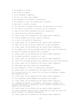 266
2. ha enseñado el Corán.
3. Ha creado al hombre,
4. le ha enseñado a explicar.
5. El sol y la luna, para cómputo.
6. Las hierbas y los árboles se prosternan.
7. Ha elevado el cielo. Ha establecido la balanza
8. para que no faltéis al peso,
9. sino que deis la pesada equitativa, sin defraudar en el peso.
10. La tierra la ha puesto al servicio de las criaturas.
11. Hay en ella fruta y palmeras de fruto recubierto,
12. grano de vaina, plantas aromáticas.
13. ¿Cuál, pues, de los beneficios de vuestro Señor negaréis?
14. Creó al hombre de arcilla, como la cerámica;
15. y creó a los genios de fuego puro.
16. ¿Cuál, pues, de los beneficios de vuestro Señor negaréis?
17. Señor de los dos Orientes y Señor de los dos Occidentes.
18. ¿Cuál, pues, de los beneficios de vuestro Señor negaréis?
19. Ha dejado fluir las dos grandes masas de agua, que se encuentran.
20. pero las separa una barrera que no rebasan.
21. ¿Cuál, pues, de los beneficios de vuestro Señor negaréis?
22. De ambas provienen la perla y el coral.
23. ¿Cuál, pues, de los beneficios de vuestro Señor negaréis?
24. Suyas son las embarcaciones, que sobresalen en el mar como mojones.
25. ¿Cuál, pues, de los beneficios de vuestro Señor negaréis?
26. Todo aquél que está sobre ella es perecedero.
27. Pero subsiste tu Señor, el Majestuoso y Honorable
28. ¿Cuál, pues, de los beneficios de vuestro Señor negaréis?
29. Los que están en los cielos y en la tierra Le imploran. Siempre
está ocupado en algo.
30. ¿Cuál, pues, de los beneficios de vuestro Señor negaréis?
31. Nos ocuparemos detenidamente de vosotros, dos cargas.
32. ¿Cuál, pues, de los beneficios de vuestro Señor negaréis?
33. ¡Compañía de genios y de hombres! ¡Atravesad, si podéis, las
regiones celestiales y terrestres! Pero no podréis atravesarlas sin
ayuda de una autoridad...
34. ¿Cuál, pues, de los beneficios de vuestro Señor negaréis?
35. Serán lanzadas contra vosotros llamaradas de fuego sin humo y de
bronce fundido, y no podréis defenderos.
36. ¿Cuál, pues, de los beneficios de vuestro Señor negaréis?
 
