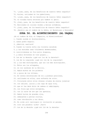 268
71. -¿cuál, pues, de los beneficios de vuestro Señor negaréis?
72. huríes, retiradas en los pabellones,
73. -¿cuál, pues, de los beneficios de vuestro Señor negaréis?-
74. no tocadas hasta entonces por hombre ni genio.
75. ¿Cuál, pues, de los beneficios de vuestro Señor negaréis?
76. Reclinados en cojines verdes y bellas alfombras.
77. ¿Cuál, pues, de los beneficios de vuestro Señor negaréis?
78. ¡Bendito sea el nombre de tu Señor, el Majestuoso y Honorable!
SURA 56. EL ACONTECIMIENTO (AL UAQEA)
¡En el nombre de Alá, el Compasivo, el Misericordioso!
1. Cuando suceda el Acontecimiento,
2. nadie podrá negarlo.
3. ¡Abatirá, exaltará!
4. Cuando la tierra sufra una violenta sacudida
5. y las montañas sean totalmente desmenuzadas,
6. convirtiéndose en fino polvo disperso,
7. y seáis divididos en tres grupos...
8. Los de la derecha -¿qué son los de la derecha?-
9. los de la izquierda -¿qué son los de la izquierda?-
10. y los más distinguidos, que son los más distinguidos.
11. Éstos son los allegados,
12. en los jardines de la Delicia.
13. Habrá muchos de los primeros
14. y pocos de los últimos.
15. En lechos entretejidos de oro y piedras preciosas,
16. reclinados en ellos, unos enfrente de otros.
17. Circularán entre ellos jóvenes criados de eterna juventud
18. con cálices. jarros y una copa de agua viva,
19. que no les dará dolor de cabeza ni embriagará,
20. con fruta que ellos escogerán,
21. con la carne de ave que les apetezca.
22. Habrá huríes de grandes ojos,
23. semejantes a perlas ocultas,
24. como retribución a sus obras.
25. No oirán allí vaniloquio ni incitación al pecado,
26. sino una palabra: «¡Paz! ¡Paz!»
27. Los de la derecha -¿qué son los de la derecha-
 