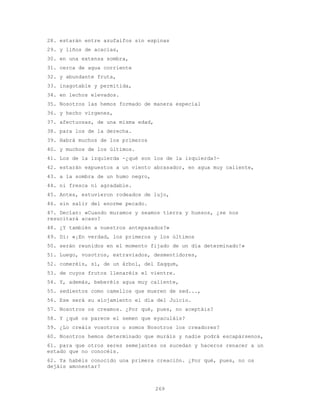 269
28. estarán entre azufaifos sin espinas
29. y liños de acacias,
30. en una extensa sombra,
31. cerca de agua corriente
32. y abundante fruta,
33. inagotable y permitida,
34. en lechos elevados.
35. Nosotros las hemos formado de manera especial
36. y hecho vírgenes,
37. afectuosas, de una misma edad,
38. para los de la derecha.
39. Habrá muchos de los primeros
40. y muchos de los últimos.
41. Los de la izquierda -¿qué son los de la izquierda?-
42. estarán expuestos a un viento abrasador, en agua muy caliente,
43. a la sombra de un humo negro,
44. ni fresca ni agradable.
45. Antes, estuvieron rodeados de lujo,
46. sin salir del enorme pecado.
47. Decían: «Cuando muramos y seamos tierra y huesos, ¿se nos
resucitará acaso?
48. ¿Y también a nuestros antepasados?»
49. Di: «¡En verdad, los primeros y los últimos
50. serán reunidos en el momento fijado de un día determinado!»
51. Luego, vosotros, extraviados, desmentidores,
52. comeréis, sí, de un árbol, del Zaqqum,
53. de cuyos frutos llenaréis el vientre.
54. Y, además, beberéis agua muy caliente,
55. sedientos como camellos que mueren de sed...,
56. Ese será su alojamiento el día del Juicio.
57. Nosotros os creamos. ¿Por qué, pues, no aceptáis?
58. Y ¿qué os parece el semen que eyaculáis?
59. ¿Lo creáis vosotros o somos Nosotros los creadores?
60. Nosotros hemos determinado que muráis y nadie podrá escapársenos,
61. para que otros seres semejantes os sucedan y haceros renacer a un
estado que no conocéis.
62. Ya habéis conocido una primera creación. ¿Por qué, pues, no os
dejáis amonestar?
 