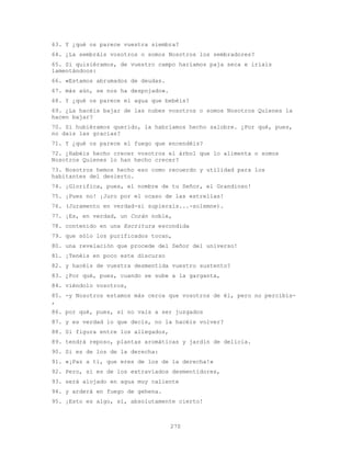 270
63. Y ¿qué os parece vuestra siembra?
64. ¿La sembráis vosotros o somos Nosotros los sembradores?
65. Si quisiéramos, de vuestro campo haríamos paja seca e iríais
lamentándoos:
66. «Estamos abrumados de deudas.
67. más aún, se nos ha despojado».
68. Y ¿qué os parece el agua que bebéis?
69. ¿La hacéis bajar de las nubes vosotros o somos Nosotros Quienes la
hacen bajar?
70. Si hubiéramos querido, la habríamos hecho salobre. ¿Por qué, pues,
no dais las gracias?
71. Y ¿qué os parece el fuego que encendéis?
72. ¿Habéis hecho crecer vosotros el árbol que lo alimenta o somos
Nosotros Quienes lo han hecho crecer?
73. Nosotros hemos hecho eso como recuerdo y utilidad para los
habitantes del desierto.
74. ¡Glorifica, pues, el nombre de tu Señor, el Grandioso!
75. ¡Pues no! ¡Juro por el ocaso de las estrellas!
76. (Juramento en verdad-si supierais...-solemne).
77. ¡Es, en verdad, un Corán noble,
78. contenido en una Escritura escondida
79. que sólo los purificados tocan,
80. una revelación que procede del Señor del universo!
81. ¡Tenéis en poco este discurso
82. y hacéis de vuestra desmentida vuestro sustento?
83. ¿Por qué, pues, cuando se sube a la garganta,
84. viéndolo vosotros,
85. -y Nosotros estamos más cerca que vosotros de él, pero no percibís-
,
86. por qué, pues, si no vais a ser juzgados
87. y es verdad lo que decís, no la hacéis volver?
88. Si figura entre los allegados,
89. tendrá reposo, plantas aromáticas y jardín de delicia.
90. Si es de los de la derecha:
91. «¡Paz a ti, que eres de los de la derecha!»
92. Pero, si es de los extraviados desmentidores,
93. será alojado en agua muy caliente
94. y arderá en fuego de gehena.
95. ¡Esto es algo, sí, absolutamente cierto!
 