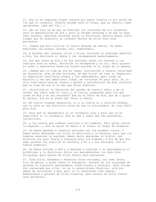 272
15. Hoy no se aceptará ningún rescate por parte vuestra ni por parte de
los que no creyeron. Vuestra morada será el Fuego, que es vuestro lugar
apropiado». ¡Qué mal fin...!
16. ¿No es hora ya de que se humillen los corazones de los creyentes
ante la Amonestación de Alá y ante la Verdad revelada y de que no sean
como quienes, habiendo recibido antes la Escritura, dejaron pasar tanto
tiempo que se endureció su corazón? Muchos de ellos eran unos
perversos.
17. ¡Sabed que Alá vivifica la tierra después de muerta. Os hemos
explicado las aleyas. Quizás, así, comprendáis.
18. A quienes den limosna, ellos y ellas, haciendo un préstamo generoso
a Alá, les devolverá el doble y les recompensará generosamente.
19. Los que crean en Alá y en Sus enviados serán los veraces y los
testigos ante su Señor. Recibirán su recompensa y su luz. Pero quienes
no crean y desmientan Nuestros signos morarán en el fuego de la gehena.
20. ¡Sabed que la vida de acá es juego, distracción y ornato, revalidad
en jactancia, afán de más hacienda, de más hijos! Es como un chaparrón:
la vegetación resultante alegra a los sembradores, pero luego se
marchita y ves que amarillea; luego, se convierte en paja seca. En la
otra vida habrá castigo severo o perdón y satisfacción de Alá, mientras
que la vida de acá no es más que falaz disfrute.
21. ¡Rivalizad en la obtención del perdón de vuestro Señor y de un
Jardín tan vasto como el cielo y la tierra, preparado para los que
creen en Alá y en Sus enviados! Ese es el favor de Alá, que da a quien
Él quiere. Alá es el Dueño del favor in menso.
22. No ocurre ninguna desgracia, ni a la tierra ni a vosotros mismos,
que no esté en una Escritura antes de que la ocasionemos. Es cosa fácil
para Alá.
23. Para que no desesperéis si no conseguís algo y para que no os
regocijéis si lo conseguís. Alá no ama a nadie que sea presumido,
jactancioso,
24. a los avaros que ordenan avaricia a los hombres. Pero quien vuelve
la espalda..., Alá es Quien Se basta a Sí mismo, el Digno de Alabanza.
25. Ya hemos mandado a nuestros enviados con las pruebas claras. Y
hemos hecho descender con ellos la Escritura y la Balanza, para que los
hombres observen la equidad. Hemos hecho descender el hierro, que
encierra una gran fuerza y ventajas para los hombres. A fin de que Alá
sepa quiénes les auxilian en secreto, a Él y a Sus enviados. Alá es
fuerte poderoso.
26. Ya hemos enviado a Noé y a Abraham y confiado a su descendencia el
profetismo y la Escritura. Entre sus descendientes los hubo bien
dirigidos, pero muchos de ellos fueron unos perversos.
27. Tras ellos, mandamos a Nuestros otros enviados, así como Jesús,
hijo de María, a quien dimos el Evangelio. Pusimos en los corazones de
quienes le siguieron mansedumbre, misericordia y monacato. Este último
fue instaurado por ellos -no se lo prescribimos Nosotros- sólo por
deseo de satisfacer a Alá, pero no lo observaron como debían.
Remuneramos a quienes de ellos creyeron, pero muchos de ellos fueron
unos perversos.
 