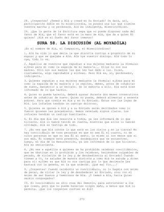 273
28. ¡Creyentes! ¡Temed a Alá y creed en Su Enviado! Os dará, así,
participación doble en Su misericordia, os pondrá una Luz que ilumine
vuestra marcha y os perdonará. Alá es indulgente, misericordioso.
29. ¡Que la gente de la Escritura sepa que no puede disponer nada del
favor de Alá, que el favor está en la mano de Alá, que da a quien Él
quiere! ¡Alá es el Dueño del favor inmenso!
SURA 58. LA DISCUSIÓN (AL MOYADÍLA)
¡En el nombre de Alá, el Compasivo, el Misericordioso!
1. Alá ha oído lo que decía la que discutía contigo a propósito de su
esposo y que se quejaba a Alá. Alá oye vuestro diálogo. Alá todo lo
oye, todo lo ve.
2. Aquéllos de vosotros que repudian a sus mujeres mediante la fórmula:
«¡Eres para mí como la espalda de mi madre!»... Ellas no son sus
madres. Sólo son sus madres las que les han dado a luz. Dicen,
ciertamente, algo reprobable y erróneo. Pero Alá es, sí, perdonador,
indulgente.
3. Quienes repudian a sus mujeres mediante la fórmula: «¡Eres para mí
como la espalda de mi madre!» y la repiten, deben, antes de cohabitar
de nuevo, manumitir a un esclavo. Se os exhorta a ello. Alá está bien
informado de lo que hacéis.
4. Quien no pueda hacerlo, deberá ayunar durante dos meses consecutivos
antes de cohabitar de nuevo. Quien no pueda, deberá alimentar a sesenta
pobres. Para que creáis en Alá y en Su Enviado. Éstas son las leyes de
Alá. Los infieles tendrán un castigo doloroso.
5. Quienes se oponen a Alá y a su Enviado serán derribados como lo
fueron quienes les precedieron. Hemos revelado signos claros. Los
infieles tendrán un castigo humillante.
6. El día que Alá les resucite a todos, ya les informará de lo que
hicieron. Alá lo habrá tenido en cuenta, mientras que ellos lo habrán
olvidado. Alá es testigo de todo.
7. ¿No ves que Alá conoce lo que está en los cielos y en la tierra? No
hay conciliábulo de tres personas en que no sea Él el cuarto, ni de
cinco personas en que no sea Él el sexto. Lo mismo si son menos que si
son más, Él siempre está presente, dondequiera que se encuentren.
Luego, el día de la Resurrección, ya les informará de lo que hicieron.
Alá es omnisciente.
8. ¿No ves a aquéllos a quienes se ha prohibido celebrar conciliábulos,
que se obstinan en lo prohibido y los celebran, haciéndose culpables de
pecado, de violación de la ley y de desobediencia al Enviado? Cuando
vienen a ti, te saludan de manera distinta a como Alá te saluda y dicen
para sí: «¿Cómo es que Alá no nos castiga por lo que decimos?» Les
bastará con la gehena, en la que arderán. ¡Qué mal fin...!
9. ¡Creyentes! Cuando celebréis un conciliábulo, no lo hagáis con ánimo
de pecar, de violar la ley y de desobedecer al Enviado, sino con el
ánimo de ser buenos y temerosos de Alá. ¡Y temed a Alá, hacia Quien
seréis congregados!
10. El conciliábulo es sólo cosa del Demonio, para entristecer a los
que creen, pero que no puede hacerles ningún daño, a menos que Alá lo
permita. ¡Que los creyentes confíen en Alá!
 
