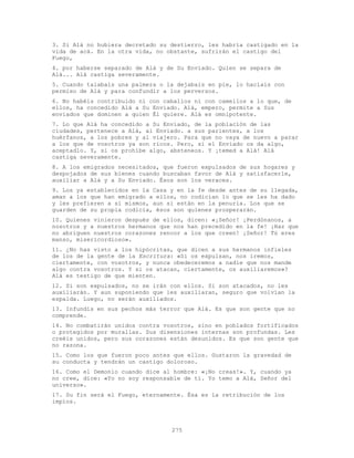 275
3. Si Alá no hubiera decretado su destierro, les habría castigado en la
vida de acá. En la otra vida, no obstante, sufrirán el castigo del
Fuego,
4. por haberse separado de Alá y de Su Enviado. Quien se separa de
Alá... Alá castiga severamente.
5. Cuando talabais una palmera o la dejabais en pie, lo hacíais con
permiso de Alá y para confundir a los perversos.
6. No habéis contribuido ni con caballos ni con camellos a lo que, de
ellos, ha concedido Alá a Su Enviado. Alá, empero, permite a Sus
enviados que dominen a quien Él quiere. Alá es omnipotente.
7. Lo que Alá ha concedido a Su Enviado, de la población de las
ciudades, pertenece a Alá, al Enviado. a sus parientes, a los
huérfanos, a los pobres y al viajero. Para que no vaya de nuevo a parar
a los que de vosotros ya son ricos. Pero, si el Enviado os da algo,
aceptadlo. Y, si os prohíbe algo, absteneos. Y ¡temed a Alá! Alá
castiga severamente.
8. A los emigrados necesitados, que fueron expulsados de sus hogares y
despojados de sus bienes cuando buscaban favor de Alá y satisfacerle,
auxiliar a Alá y a Su Enviado. Ésos son los veraces.
9. Los ya establecidos en la Casa y en la fe desde antes de su llegada,
aman a los que han emigrado a ellos, no codician lo que se les ha dado
y les prefieren a sí mismos, aun si están en la penuria. Los que se
guarden de su propia codicia, ésos son quienes prosperarán.
10. Quienes vinieron después de ellos, dicen: «¡Señor! ¡Perdónanos, a
nosotros y a nuestros hermanos que nos han precedido en la fe! ¡Haz que
no abriguen nuestros corazones rencor a los que creen! ¡Señor! Tú eres
manso, misericordioso».
11. ¿No has visto a los hipócritas, que dicen a sus hermanos infieles
de los de la gente de la Escritura: «Si os expulsan, nos iremos,
ciertamente, con vosotros, y nunca obedeceremos a nadie que nos mande
algo contra vosotros. Y si os atacan, ciertamente, os auxiliaremos»?
Alá es testigo de que mienten.
12. Si son expulsados, no se irán con ellos. Si son atacados, no les
auxiliarán. Y aun suponiendo que les auxiliaran, seguro que volvían la
espalda. Luego, no serán auxiliados.
13. Infundís en sus pechos más terror que Alá. Es que son gente que no
comprende.
14. No combatirán unidos contra vosotros, sino en poblados fortificados
o protegidos por murallas. Sus disensiones internas son profundas. Les
creéis unidos, pero sus corazones están desunidos. Es que son gente que
no razona.
15. Como los que fueron poco antes que ellos. Gustaron la gravedad de
su conducta y tendrán un castigo doloroso.
16. Como el Demonio cuando dice al hombre: «¡No creas!». Y, cuando ya
no cree, dice: «Yo no soy responsable de ti. Yo temo a Alá, Señor del
universo».
17. Su fin será el Fuego, eternamente. Ésa es la retribución de los
impíos.
 