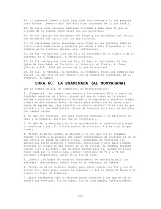 276
18. ¡Creyentes! ¡Temed a Alá! ¡Que cada uno considere lo que prepara
para Mañana! ¡Temed a Alá! Alá está bien informado de lo que hacéis.
19. No seáis como quienes, habiendo olvidado a Alá, hace Él que se
olviden de sí mismos. Esos tales son los perversos.
20. No son iguales los moradores del Fuego y los moradores del Jardín.
Los moradores del Jardín son los que triunfan.
21. Si hubiéramos hecho descender este Corán en una montaña, habrías
visto a ésta humillarse y henderse por miedo a Alá. Proponemos a los
hombres estos símiles. Quizás, así, reflexionen.
22. Es Alá -no hay más dios que Él-, el Conocedor de lo oculto y de lo
patente. Es el Compasivo, el Misericordioso.
23. Es Alá -no hay más dios que Él-, el Rey, el Santísimo, la Paz,
Quien da Seguridad, el Custodio, el Poderoso, el Fuerte, el Sumo.
¡Gloria a Alá! ¡Está por encima de lo que Le asocian!
24. Es Alá, el Creador, el Hacedor, el Formador. Posee los nombres más
bellos. Lo que está en los cielos y en la tierra Le glorifica. Es el
Poderoso, el Sabio.
SURA 60. LA EXAMINADA (AL MOMTAHANA)
¡En el nombre de Alá, el Compasivo, el Misericordioso!
1. ¡Creyentes! ¡No toméis como amigos a los enemigos Míos y vuestros,
dándoles muestras de afecto, siendo así que no creen en la Verdad
venida a vosotros! Expulsan al Enviado y os expulsan a vosotros porque
creéis en Alá vuestro Señor. Si salís para luchar por Mi causa y por
deseo de agradarme, ¿les tendréis un afecto secreto? Yo sé bien lo que
ocultáis y lo que manifestáis. Quien de vosotros obra así, se extravía
del camino recto.
2. Si dan con vosotros, son para vosotros enemigos y os maltratan de
obra y de palabra. Querrían que no creyerais...
3. El día de la Resurrección no os aprovecharán ni vuestros parientes
ni vuestros hijos. Él fallará acerca de vosotros. Alá ve bien lo que
hacéis.
4. Tenéis un bello modelo en Abraham y en los que con él estaban.
Cuando dijeron a su pueblo: «No somos responsables de vosotros ni de lo
que servís en lugar de servir a Alá. ¡Renegamos de vosotros! ¡Ha
aparecido, entre nosotros y vosotros, hostilidad y odio para siempre
mientras no creáis en Alá Solo!» No es de imitar, en cambio, Abraham
cuando dijo a su padre: «He de pedir perdón para ti, aunque no pueda
hacer nada por ti contra Alá. ¡Señor! Confiamos en Ti y a Ti nos
volvemos arrepentidos. ¡Eres Tú el fin de todo!
5. ¡Señor! ¡No hagas de nosotros instrumento de tentación para los
infieles! ¡Perdónanos, Señor! Eres Tú el Poderoso, el Sabio».
6. Tenéis en ellos un bello modelo para quien cuenta con Alá y con el
último Día. Pero quien vuelve la espalda,... Alá es Quien Se basta a Sí
mismo, el Digno de Alabanza.
7. Quizá establezca Alá la amistad entre vosotros y los que de ellos
tenéis por enemigos. Alá es capaz, Alá es indulgente, misericordioso.
 