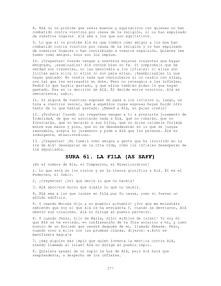 277
8. Alá no os prohíbe que seáis buenos y equitativos con quienes no han
combatido contra vosotros por causa de la religión, ni os han expulsado
de vuestros hogares. Alá ama a los que son equitativos.
9. Lo que sí os prohíbe Alá es que toméis como amigos a los que han
combatido contra vosotros por causa de la religión y os han expulsado
de vuestros hogares o han contribuído a vuestra expulsión. Quienes les
tomen como amigos, ésos son los impíos.
10. ¡Creyentes! Cuando vengan a vosotros mujeres creyentes que hayan
emigrado, ¡examinadlas! Alá conoce bien su fe. Si comprobáis que de
verdad son creyentes, no las devolváis a los infieles: ni ellas son
lícitas para ellos ni ellos lo son para ellas. ¡Reembolsadles lo que
hayan gastado! No tenéis nada que reprocharos si os casáis con ellas,
con tal que les entreguéis su dote. Pero no retengáis a las infieles.
Pedid lo que hayáis gastado, y que ellos también pidan lo que hayan
gastado. Ésa es la decisión de Alá. Él decide entre vosotros. Alá es
omnisciente, sabio.
11. Si alguna de vuestras esposas se pasa a los infieles y, luego, os
toca a vosotros vencer, dad a aquéllos cuyas esposas hayan huido otro
tanto de lo que habían gastado. ¡Temed a Alá, en Quien creéis!
12. ¡Profeta! Cuando las creyentes vengan a ti a prestarte juramento de
fidelidad, de que no asociarán nada a Alá, que no robarán, que no
fornicarán, que no matarán a sus hijos, que no dirán calumnia forjada
entre sus manos y pies, que no te desobedecerán en lo que se juzgue
razonable, acepta su juramento y pide a Alá que les perdone. Alá es
indulgente, misericordioso.
13. ¡Creyentes! ¡No toméis como amigos a gente que ha incurrido en la
ira de Alá! Desesperan de la otra vida, como los infieles desesperan de
los sepultados.
SURA 61. LA FILA (AS SAFF)
¡En el nombre de Alá, el Compasivo, el Misericordioso!
1. Lo que está en los cielos y en la tierra glorifica a Alá. Él es el
Poderoso, el Sabio.
2. ¡Creyentes! ¿Por qué decís lo que no hacéis?
3. Alá aborrece mucho que digáis lo que no hacéis.
4. Alá ama a los que luchan en fila por Su causa, como si fueran un
sólido edificio.
5. Y cuando Moisés dijo a su pueblo: «¡Pueblo! ¿Por qué me molestáis
sabiendo que soy el que Alá os ha enviado?» Y, cuando se desviaron, Alá
desvió sus corazones. Alá no dirige al pueblo perverso.
6. Y cuando Jesús, hijo de María, dijo: «¡Hijos de Israel! Yo soy el
que Alá os ha enviado, en confirmación de la Tora anterior a mí, y como
nuncio de un Enviado que vendrá después de mí, llamado Ahmad». Pero,
cuando vino a ellos con las pruebas claras, dijeron: «¡Esto es
manifiesta magia!»
7. ¿Hay alguien más impío que quien inventa la mentira contra Alá,
siendo llamado al islam? Alá no dirige al pueblo impío.
8. Quisiera apagar de un soplo la Luz de Alá, pero Alá hará que
resplandezca, a despecho de los infieles.
 