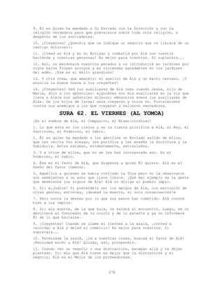 278
9. Él es Quien ha mandado a Su Enviado con la Dirección y con la
religión verdadera para que prevalezca sobre toda otra religión, a
despecho de los asociadores.
10. ¡Creyentes! ¿Queréis que os indique un negocio que os librará de un
castigo doloroso?:
11. ¡Creed en Alá y en Su Enviado y combatid por Alá con vuestra
hacienda y vuestras personas! Es mejor para vosotros. Si supierais...
12. Así, os perdonará vuestros pecados y os introducirá en jardines por
cuyos bajos fluyen arroyos y en viviendas agradables en los jardines
del edén. ¡Ese es el éxito grandioso!
13. Y otra cosa, que amaréis: el auxilio de Alá y un éxito cercano. ¡Y
anuncia la buena nueva a los creyentes!
14. ¡Creyentes! Sed los auxiliares de Alá como cuando Jesús, hijo de
María, dijo a los apóstoles: «¿Quiénes son mis auxiliares en la vía que
lleva a Alá?» Los apóstoles dijeron: «Nosotros somos los auxiliares de
Alá». De los hijos de Israel unos creyeron y otros no. Fortalecimos
contra sus enemigos a los que creyeron y salieron vencedores.
SURA 62. EL VIERNES (AL YOMOA)
¡En el nombre de Alá, el Compasivo, el Misericordioso!
1. Lo que está en los cielos y en la tierra glorifica a Alá, el Rey, el
Santísimo, el Poderoso, el Sabio.
2. Él es quien ha mandado a los gentiles un Enviado salido de ellos,
que les recita Sus aleyas, les purifica y les enseña la Escritura y la
Sabiduría. Antes estaban, evidentemente, extraviados.
3. Y a otros de ellos, que no se les han incorporado aún. Es el
Poderoso, el Sabio.
4. Ése es el favor de Alá, que dispensa a quien Él quiere. Alá es el
Dueño del favor inmenso.
5. Aquéllos a quienes se había confiado la Tora pero no la observaron
son semejantes a un asno que lleva libros. ¡Qué mal ejemplo da la gente
que desmiente los signos de Alá! Alá no dirige al pueblo impío.
6. Di: «¡Judíos! Si pretendéis ser los amigos de Alá, con exclusión de
otras gentes, entonces, ¡desead la muerte, si sois consecuentes!»
7. Pero nunca la desean por lo que sus manos han cometido. Alá conoce
bien a los impíos.
8. Di: «La muerte, de la que huís, os saldrá al encuentro. Luego, se os
devolverá al Conocedor de lo oculto y de lo patente y ya os informará
Él de lo que hacíais».
9. ¡Creyentes! Cuando se llame el viernes a la azalá, ¡corred a
recordar a Alá y dejad el comercio! Es mejor para vosotros. Si
supierais...
10. Terminada la azalá, ¡id a vuestras cosas, buscad el favor de Alá!
¡Recordad mucho a Alá! Quizás, así, prosperéis.
11. Cuando ven un negocio o una distracción, escapan allá y te dejan
plantado. Di: «Lo que Alá tiene es mejor que la distracción y el
negocio. Alá es el Mejor de los proveedores».
 