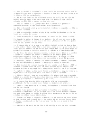27
29. Di: «Lo mismo si escondéis lo que tenéis en vuestros pechos que si
lo manifestáis, Alá lo conoce». Y conoce lo que está en los cielos y en
la tierra. Alá es omnipotente.
30. El día que cada uno se encuentre frente al bien y el mal que ha
hecho, deseará tener bien lejos ese día. Alá advierte que tengáis
cuidado con Él. Alá es manso con Sus siervos.
31. Di: «Si amáis a Alá ,¡seguidme! Alá os amará y os perdonará
vuestros pecados. Alá es indulgente, misericordioso».
32. Di: «¡Obedeced a Alá y al Enviado!»Si vuelven la espalda,... Alá no
ama a los infieles.
33. Alá ha escogido a Adán, a Noé, a la familia de Abraham y a la de
Imran por encima de todos.
34. Como descendientes unos de otros. Alá todo lo oye. todo lo sabe.
35. Cuando la mujer de Imran dijo: «¡Señor! Te ofrezco en voto, a Tu
exclusivo servicio, lo que hay en mi seno. ¡Acéptamelo! Tú eres Quien
todo lo oye, Quien todo lo sabe».
36. Y cuando dio a luz a una hija, dijo:«¡Señor! Lo que he dado a luz
es una hembra -bien sabía Alá lo que había dado a luz- y un varón no es
igual que una hembra. Le he puesto por nombre María y la pongo bajo Tu
protección contra el maldito Demonio, y también a su descendencia».
37. Su Señor la acogió favorablemente, la hizo crecer bien y la confió
a Zacarías. Siempre que Zacarías entraba en el Templo para verla,
encontraba sustento junto a ella. Decía:«María!, ¿de dónde te viene
eso?» Decía ella:«De Alá. Alá provee sin medida a quien Él quiere».
38. Entonces, Zacarías invocó a su Señor diciendo: «¡Señor! ¡Regálame,
de Ti, una descendencia buena! Tú escuchas a quien Te invoca».
39. Los ángeles le llamron cuando, de pie, oraba en el Templo: «Alá te
anuncia la buena nueva de Juan, en confirmación de una Palabra que
procede de Alá, y que será jefe, abstinente, profeta, de l os justos».
40. «¡Señor!» dijo, «¿cómo puedo tener un muchacho si soy ya viejo y mi
mujer estéril?» Dijo:«Así será. Alá hace lo que Él quiere».
41. Dijo: «¡Señor! ¡Dame un signo!»Dijo. «Tu signo será que no podrás
hablar a la gente durante tres días sino por señas. Recuerda mucho a tu
Señor y glorifícale, al anochecer y al alba».
42. Y cuando los ángeles dijeron:«¡María! Alá te ha escogido y
purificado. Te ha escogido entre todas las mujeres del universo.
43. ¡María! ¡Ten devoción a tu Señor, prostérnate e inclínate con los
que se inclinan!»
44. Esto forma parte de las historias referentes a lo oculto, que
Nosotros te revelamos. Tú no estabas con ellos cuando echaban suertes
con sus cañas para ver quién de ellos iba a encargarse de María. Tú no
estabas con ellos cuando disputaban.
45. Cuando los ángeles dijeron: «¡María! Alá te anuncia la buena nueva
de una Palabra que procede de Él. Su nombre es el Ungido, Jesús, hijo
de María, considerado en la vida de acá y en la otra y será de los
allegados.
46. Hablará a la gente en la cuna y de adulto, y será de los justos».
 