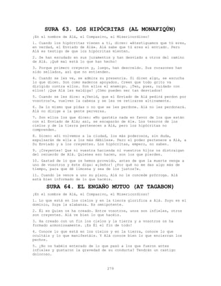 279
SURA 63. LOS HIPÓCRITAS (AL MONAFIQÚN)
¡En el nombre de Alá, el Compasivo, el Misericordioso!
1. Cuando los hipócritas vienen a ti, dicen: «Atestiguamos que tú eres,
en verdad, el Enviado de Alá». Alá sabe que tú eres el enviado. Pero
Alá es testigo de que los hipócritas mienten.
2. Se han escudado en sus juramentos y han desviado a otros del camino
de Alá. ¡Qué mal está lo que han hecho!
3. Porque primero creyeron y, luego, han descreído. Sus corazones han
sido sellados, así que no entienden.
4. Cuando se les ve, se admira su presencia. Si dicen algo, se escucha
lo que dicen. Son como maderos apoyados. Creen que todo grito va
dirigido contra ellos. Son ellos el enemigo. ¡Ten, pues, cuidado con
ellos! ¡Que Alá les maldiga! ¡Cómo pueden ser tan desviados!
5. Cuando se les dice: «¡Venid, que el Enviado de Alá pedirá perdon por
vosotros!», vuelven la cabeza y se les ve retirarse altivamente.
6. Da lo mismo que pidas o no que se les perdone. Alá no les perdonará.
Alá no dirige a la gente perversa.
7. Son ellos los que dicen: «No gastéis nada en favor de los que están
con el Enviado de Alá; así, se escaparán de él». Los tesoros de los
cielos y de la tierra pertenecen a Alá, pero los hipócritas no
comprenden.
8. Dicen: «Si volvemos a la ciudad, los más poderosos, sin duda,
expulsarán de ella a los más débiles». Pero el poder pertenece a Alá, a
Su Enviado y a los creyentes. Los hipócritas, empero, no saben.
9. ¡Creyentes! Que ni vuestra hacienda ni vuestros hijos os distraigan
del recuerdo de Alá. Quienes eso hacen, son los que pierden.
10. Gastad de lo que os hemos proveído, antes de que la muerte venga a
uno de vosotros y éste diga: «¡Señor! ¿Por qué no me das algo más de
tiempo, para que dé limosna y sea de los justos?».
11. Cuando le vence a uno su plazo, Alá no le concede prórroga. Alá
está bien informado de lo que hacéis.
SURA 64. EL ENGAÑO MUTUO (AT TAGABON)
¡En el nombre de Alá, el Compasivo, el Misericordioso!
1. Lo que está en los cielos y en la tierra glorifica a Alá. Suyo es el
dominio, Suya la alabanza. Es omnipotente.
2. Él es Quien os ha creado. Entre vosotros, unos son infieles, otros
son creyentes. Alá ve bien lo que hacéis.
3. Ha creado con un fin los cielos y la tierra y a vosotros os ha
formado armoniosamente. ¡Es Él el fin de todo!
4. Conoce lo que está en los cielos y en la tierra, conoce lo que
ocultáis y lo que manifestáis. Y Alá conoce bien lo que encierran los
pechos.
5. ¿No os habéis enterado de lo que pasó a los que fueron antes
infieles y gustaron la gravedad de su conducta? Tendrán un castigo
doloroso.
 