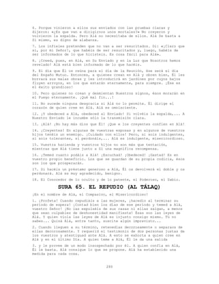 280
6. Porque vinieron a ellos sus enviados con las pruebas claras y
dijeron: «¿Es que van a dirigirnos unos mortales?» No creyeron y
volvieron la espalda. Pero Alá no necesitaba de ellos. Alá Se basta a
Sí mismo, es digno de alabanza.
7. Los infieles pretenden que no van a ser resucitados. Di: «¡Claro que
sí, por mi Señor!, que habéis de ser resucitados y, luego, habéis de
ser informados de lo que hicisteis. Es cosa fácil para Alá».
8. ¡Creed, pues, en Alá, en Su Enviado y en la Luz que Nosotros hemos
revelado! Alá está bien informado de lo que hacéis.
9. El día que Él os reúna para el día de la Reunión, ése será el día
del Engaño Mutuo. Entonces, a quienes crean en Alá y obren bien, Él les
borrará sus malas obras y les introducirá en jardines por cuyos bajos
fluyen arroyos, en los que estarán eternamente, para siempre. ¡Ése es
el éxito grandioso!
10. Pero quienes no crean y desmientan Nuestros signos, ésos morarán en
el Fuego eternamente. ¡Qué mal fin...!
11. No sucede ninguna desgracia si Alá no lo permite. Él dirige el
corazón de quien cree en Alá. Alá es omnisciente.
12. ¡Y obedeced a Alá, obedeced al Enviado! Si volvéis la espalda,... A
Nuestro Enviado le incumbe sólo la transmisión clara.
13. ¡Alá! ¡No hay más dios que Él! ¡Que e los creyentes confíen en Alá!
14. ¡Creyentes! En algunas de vuestras esposas y en algunos de vuestros
hijos tenéis un enemigo. ¡Cuidado con ellos! Pero, si sois indulgentes,
si sois tolerantes, si perdonáis,... Alá es indulgente, misericordioso.
15. Vuestra hacienda y vuestros hijos no son más que tentación,
mientras que Alá tiene junto a Sí una magnífica recompensa.
16. ¡Temed cuanto podáis a Alá! ¡Escuchad! ¡Obedeced! ¡Gastad! Es en
vuestro propio beneficio. Los que se guardan de su propia codicia, ésos
son los que prosperarán.
17. Si hacéis un préstamo generoso a Alá, Él os devolverá el doble y os
perdonará. Alá es muy agradecido, benigno.
18. El Conocedor de lo oculto y de lo patente, el Poderoso, el Sabio.
SURA 65. EL REPUDIO (AL TÁLAQ)
¡En el nombre de Alá, el Compasivo, el Misericordioso!
1. ¡Profeta! Cuando repudiáis a las mujeres, ¡hacedlo al terminar su
período de espera! ¡Contad bien los días de ese período y temed a Alá,
vuestro Señor! ¡No las expulséis de sus casas ni ellas salgan, a menos
que sean culpables de deshonestidad manifiesta! Ésas son las leyes de
Alá. Y quien viola las leyes de Alá es injusto consigo mismo. Tú no
sabes... Quizá Alá, entre tanto, suscite algún imprevisto...
2. Cuando lleguen a su término, retenedlas decorosamente o separaos de
ellas decorosamente. Y requerid el testimonio de dos personas justas de
los vuestros y atestiguad ante Alá. A esto se exhorta a quien cree en
Alá y en el último Día. A quien teme a Alá, Él le da una salida
3. y le provee de un modo insospechado por él. A quien confía en Alá,
Él le basta. Alá consigue lo que se propone. Alá ha establecido una
medida para cada cosa.
 
