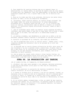 281
4. Para aquéllas de vuestras mujeres que ya no esperan tener la
menstruación, si tenéis dudas, su período de espera será de tres meses;
lo mismo para las impúberes. Para las embarazadas, su período de espera
terminará cuando den a luz. A quien teme a Alá, Él le facilita sus
cosas.
5. Ésta es la orden que Alá os ha revelado. Alá borra las malas obras
de quien Le teme y le da una magnífica recompensa.
6. ¡Alojadlas, según vuestros medios, en vuestra misma vivienda! ¡No
les hagáis daño con ánimo de molestarlas! Si están embarazadas,
proveedles de lo necesario hasta que den a luz. Si la criatura que
crían es vuestra, retribuidles como es debido y llegad a un acuerdo
decoroso. Si encontráis alguna dificultad, entonces, tomad un ama a
cuenta vuestra.
7. ¡Que el acomodado gaste según sus medios! Quien disponga de medios
limitados ¡que gaste según lo que Alá le haya dado! Alá no pide a nadie
sino lo que le ha dado. Alá hará que a la adversidad suceda la
felicidad.
8. ¡A cuántas ciudades, que desdeñaron la orden de su Señor y de Sus
enviados, pedimos cuenta rigurosa e infligimos un castigo horroroso!
9. Gustaron la gravedad de su conducta, que acabó por perderles.
10. Alá ha preparado para ellos un castigo severo. ¡Temed, pues, a Alá,
creyentes dotados de intelecto! Alá os ha enviado de lo alto una
Amonestación,
11. un Enviado que os recita aleyas aclaratorias de Alá, para sacar de
las tinieblas a la luz a quienes creen y obran bien. A quien cree en
Alá y obra bien, Él le introducirá en jardines por cuyos bajos fluyen
arroyos, en los que estarán eternamente, para siempre. Alá le ha
reservado un bello sustento.
12. Alá es Quien ha creado siete cielos y otras tantas tierras. La
orden desciende gradualmente entre ellos para que sepáis‚ que Alá es
omnipotente y que Alá todo lo abarca en Su ciencia.
SURA 66. LA PROHIBICIÓN (AT TAHRIM)
¡En el nombre de Alá, el Compasivo, el Misericordioso!
1. ¡Profeta! ¿Por qué, para agradar a tus esposas, declaras prohibido
lo que Alá ha declarado lícito para ti? Pero Alá es indulgente,
misericordioso.
2. Alá os ha prescrito la anulación de vuestros juramentos. Alá es
vuestro Protector. Él es el Omnisciente, el Sabio.
3. Y cuando el Profeta dijo un secreto a una de sus esposas. Cuando, no
obstante, ella lo reveló y Alá se lo descubrió, dio él a conocer parte
y ocultó el resto. Y, cuando se lo reveló, dijo ella: «¿Quién te ha
informado de esto?» Él dijo: «Me lo ha revelado el Omnisciente, el Bien
Informado».
4. Si os volvéis ambas, arrepentidas, a Alá, es señal de que vuestros
corazones han cedido. Si, al contrario, os prestáis ayuda en contra de
él, entonces, Alá es su Protector. Y le ayudarán Gabriel, los buenos
creyentes y, además, los ángeles.
 