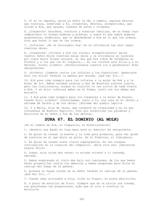 282
5. Si él os repudia, quizá su Señor le dé, a cambio, esposas mejores
que vosotras, sometidas a É1, creyentes, devotas, arrepentidas, que
sirven a Alá, que ayunan, casadas de antes o vírgenes.
6. ¡Creyentes! Guardaos, vosotros y vuestras familias, de un Fuego cuyo
combustible lo forman hombres y piedras, y sobre el que habrá ángeles
gigantescos, poderosos, que no desobedecen a Alá en lo que les ordena,
sino que hacen lo que se les ordena.
7. ¡Infieles! ¡No os disculpéis hoy! Se os retribuirá tan sólo según
vuestras obras.
8. ¡Creyentes! ¡Volveos a Alá con sincero arrepentimiento! Quizá
vuestro Señor borre vuestras malas obras y os introduzca en jardines
por cuyos bajos fluyen arroyos. El día que Alá libre de vergüenza al
Profeta y a los que con él creyeron... Su luz correrá ante ellos y a su
derecha. Dirán: «¡Señor! ¡Perfecciónanos nuestra luz y perdónanos! Eres
omnipotente».
9. ¡Profeta! ¡Combate contra los infieles y los hipócritas! ¡Muéstrate
duro con ellos! Tendrán la gehena por morada. ¡Qué mal fin...!
10. Alá pone como ejemplo para los infieles a la mujer de Noé y a la
mujer de Lot. Ambas estaban sujetas a dos de Nuestros siervos justos,
pero les traicionaron, aunque su traición no les sirvió de nada frente
a Alá. Y se dijo: «¡Entrad ambas en el Fuego, junto con los demás que
entran!»
11. Y Alá pone como ejemplo para los creyentes a la mujer de Faraón.
Cuando dijo: «¡Señor! ¡Constrúyeme, junto a Ti, una casa en el Jardín y
sálvame de Faraón y de sus obras! ¡Sálvame del pueblo impío!»
12. Y a María, hija de Imran, que conservó su virginidad y en la que
infundimos de Nuestro Espíritu. Tuvo por auténticas las palabras y
Escritura de su Señor y fue de las devotas.
SURA 67. EL DOMINIO (AL MOLK)
¡En el nombre de Alá, el Compasivo, el Misericordioso!
1. ¡Bendito sea Aquél en Cuya mano está el dominio! Es omnipotente.
2. Es Quien ha creado la muerte y la vida para probaros, para ver quién
de vosotros es el que mejor se porta. Es el Poderoso, el Indulgente.
3. Es Quien ha creado siete cielos superpuestos. No ves ninguna
contradición en la creación del Compasivo. ¡Mira otra vez! ¿Adviertes
alguna falla?
4. Luego, mira otras dos veces: tu mirada volverá a ti cansada,
agotada.
5. Hemos engalanado el cielo más bajo con luminares, de los que hemos
hecho proyectiles contra los demonios y hemos preparado para ellos el
castigo del fuego de la gehena.
6. Quienes no hayan creído en su Señor tendrán el castigo de la gehena.
¡Qué mal fin...!
7. Cuando sean arrojados a ella, oirán su fragor, en plena ebullición,
8. a punto de estallar de furor. Siempre que se le arroje una oleada,
sus guardianes les preguntarán: «¿Es que no vino a vosotros un
monitor?»
 