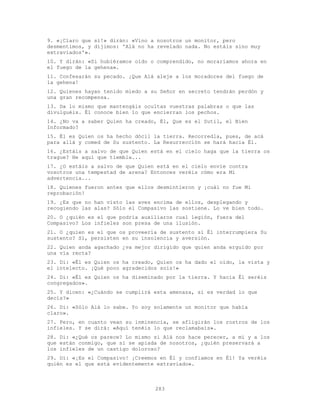 283
9. «¡Claro que sí!» dirán: «Vino a nosotros un monitor, pero
desmentimos, y dijimos: 'Alá no ha revelado nada. No estáis sino muy
extraviados'».
10. Y dirán: «Si hubiéramos oído o comprendido, no moraríamos ahora en
el fuego de la gehena».
11. Confesarán su pecado. ¡Que Alá aleje a los moradores del fuego de
la gehena!
12. Quienes hayan tenido miedo a su Señor en secreto tendrán perdón y
una gran recompensa.
13. Da lo mismo que mantengáis ocultas vuestras palabras o que las
divulguéis. Él conoce bien lo que encierran los pechos.
14. ¿No va a saber Quien ha creado, Él, Que es el Sutil, el Bien
Informado?
15. Él es Quien os ha hecho dócil la tierra. Recorredla, pues, de acá
para allá y comed de Su sustento. La Resurrección se hará hacia Él.
16. ¿Estáis a salvo de que Quien está en el cielo haga que la tierra os
trague? He aquí que tiembla...
17. ¿O estáis a salvo de que Quien está en el cielo envíe contra
vosotros una tempestad de arena? Entonces veréis cómo era Mi
advertencia...
18. Quienes fueron antes que ellos desmintieron y ¡cuál no fue Mi
reprobación!
19. ¿Es que no han visto las aves encima de ellos, desplegando y
recogiendo las alas? Sólo el Compasivo las sostiene. Lo ve bien todo.
20. O ¿quién es el que podría auxiliaros cual legión, fuera del
Compasivo? Los infieles son presa de una ilusión.
21. O ¿quien es el que os proveería de sustento si Él interrumpiera Su
sustento? Sí, persisten en su insolencia y aversión.
22. Quien anda agachado ¿va mejor dirigido que quien anda erguido por
una vía recta?
23. Di: «Él es Quien os ha creado, Quien os ha dado el oído, la vista y
el intelecto. ¡Qué poco agradecidos sois!»
24. Di: «Él es Quien os ha diseminado por la tierra. Y hacia Él seréis
congregados».
25. Y dicen: «¿Cuándo se cumplirá esta amenaza, si es verdad lo que
decís?»
26. Di: «Sólo Alá lo sabe. Yo soy solamente un monitor que habla
claro».
27. Pero, en cuanto vean su inminencia, se afligirán los rostros de los
infieles. Y se dirá: «Aquí tenéis lo que reclamabais».
28. Di: «¿Qué os parece? Lo mismo si Alá nos hace perecer, a mí y a los
que están conmigo, que si se apiada de nosotros, ¿quién preservará a
los infieles de un castigo doloroso?
29. Di: «¡Es el Compasivo! ¡Creemos en Él y confiamos en Él! Ya veréis
quién es el que está evidentemente extraviado».
 