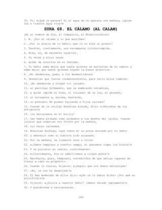 284
30. Di: «¿Qué os parece? Si el agua se os agotara una mañana, ¿quien
iba a traeros agua viva?»
SURA 68. EL CÁLAMO (AL CALAM)
¡En el nombre de Alá, el Compasivo, el Misericordioso!
1. N. ¡Por el cálamo y lo que escriban!
2. ¡Por la gracia de tu Señor, que tú no eres un poseso!
3. Tendrás, ciertamente, una recompensa ininterrumpida.
4. Eres, sí, de eminente carácter.
5. Tú verás y ellos verán
6. quién de vosotros es el tentado.
7. Tu Señor sabe mejor que nadie quiénes se extravían de Su camino y
sabe mejor que nadie quiénes siguen la buena dirección.
8. ¡No obedezcas, pues, a los desmentidores!
9. Desearían que fueras condescendiente, para serlo ellos también.
10. ¡No obedezcas a ningún vil jurador.
11. al pertinaz difamador, que va sembrando calumnias,
12. a quien impide el bien, al violador de la ley, al pecador,
13. al arrogante y, encima, bastardo,
14. so pretexto de poseer hacienda e hijos varones!
15. Cuando se le recitan Nuestras aleyas, dice: «¡Patrañas de los
antiguos!»
16. ¡Le marcaremos en el hocico!
17. Les hemos probado como probamos a los dueños del jardín. Cuando
juraron que cogerían sus frutos por la mañana,
18. sin hacer salvedad.
19. Mientras dormían, cayó sobre él un azote enviado por tu Señor
20. y amaneció como si hubiera sido arrasado.
21. Por la mañana, se llamaron unos a otros:
22. «¡Vamos temprano a nuestro campo, si queremos coger los frutos!»
23. Y se pusieron en camino, cuchicheando:
24. «¡Ciertamente, hoy no admitiremos a ningún pobre!»
25. Marcharon, pues, temprano, convencidos de que serían capaces de
llevar a cabo su propósito.
26. Cuando lo vieron, dijeron: «¡Seguro que nos hemos extraviado!
27. ¡No, se nos ha despojado!»
28. El más moderado de ellos dijo: «¿No os lo había dicho? ¿Por qué no
glorificáis?»
29. Dijeron: «¡Gloria a nuestro Señor! ¡Hemos obrado impíamente!»
30. Y pusiéronse a recriminarse.
 
