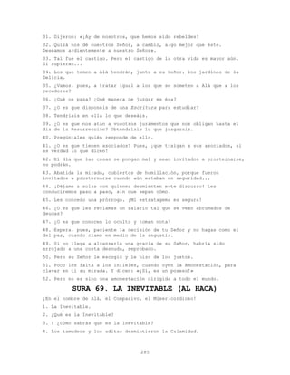 285
31. Dijeron: «¡Ay de nosotros, que hemos sido rebeldes!
32. Quizá nos dé nuestros Señor, a cambio, algo mejor que éste.
Deseamos ardientemente a nuestro Señor».
33. Tal fue el castigo. Pero el castigo de la otra vida es mayor aún.
Si supieran...
34. Los que temen a Alá tendrán, junto a su Señor. los jardines de la
Delicia.
35. ¿Vamos, pues, a tratar igual a los que se someten a Alá que a los
pecadores?
36. ¿Qué os pasa? ¿Qué manera de juzgar es ésa?
37. ¿O es que disponéis de una Escritura para estudiar?
38. Tendríais en ella lo que deseáis.
39. ¿O es que nos atan a vosotros juramentos que nos obligan hasta el
día de la Resurrección? Obtendríais lo que juzgarais.
40. Pregúntales quién responde de ello.
41. ¿O es que tienen asociados? Pues, ¡que traigan a sus asociados, si
es verdad lo que dicen!
42. El día que las cosas se pongan mal y sean invitados a prosternarse,
no podrán.
43. Abatida la mirada, cubiertos de humillación, porque fueron
invitados a prosternarse cuando aún estaban en seguridad...
44. ¡Déjame a solas con quienes desmienten este discurso! Les
conduciremos paso a paso, sin que sepan cómo.
45. Les concedo una prórroga. ¡Mi estratagema es segura!
46. ¿O es que les reclamas un salario tal que se vean abrumados de
deudas?
47. ¿O es que conocen lo oculto y toman nota?
48. Espera, pues, paciente la decisión de tu Señor y no hagas como el
del pez, cuando clamó en medio de la angustia.
49. Si no llega a alcanzarle una gracia de su Señor, habría sido
arrojado a una costa desnuda, reprobado.
50. Pero su Señor le escogió y le hizo de los justos.
51. Poco les falta a los infieles, cuando oyen la Amonestación, para
clavar en ti su mirada. Y dicen: «¡Sí, es un poseso!»
52. Pero no es sino una amonestación dirigida a todo el mundo.
SURA 69. LA INEVITABLE (AL HACA)
¡En el nombre de Alá, el Compasivo, el Misericordioso!
1. La Inevitable.
2. ¿Qué es la Inevitable?
3. Y ¿cómo sabrás qué es la Inevitable?
4. Los tamudeos y los aditas desmintieron la Calamidad.
 