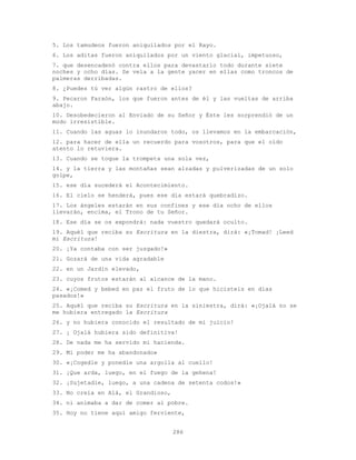 286
5. Los tamudeos fueron aniquilados por el Rayo.
6. Los aditas fueron aniquilados por un viento glacial, impetuoso,
7. que desencadenó contra ellos para devastarlo todo durante siete
noches y ocho días. Se veía a la gente yacer en ellas como troncos de
palmeras derribadas.
8. ¿Puedes tú ver algún rastro de ellos?
9. Pecaron Faraón, los que fueron antes de él y las vueltas de arriba
abajo.
10. Desobedecieron al Enviado de su Señor y Éste les sorprendió de un
modo irresistible.
11. Cuando las aguas lo inundaron todo, os llevamos en la embarcación,
12. para hacer de ella un recuerdo para vosotros, para que el oído
atento lo retuviera.
13. Cuando se toque la trompeta una sola vez,
14. y la tierra y las montañas sean alzadas y pulverizadas de un solo
golpe,
15. ese día sucederá el Acontecimiento.
16. El cielo se henderá, pues ese día estará quebradizo.
17. Los ángeles estarán en sus confines y ese día ocho de ellos
llevarán, encima, el Trono de tu Señor.
18. Ese día se os expondrá: nada vuestro quedará oculto.
19. Aquél que reciba su Escritura en la diestra, dirá: «¡Tomad! ¡Leed
mi Escritura!
20. ¡Ya contaba con ser juzgado!»
21. Gozará de una vida agradable
22. en un Jardín elevado,
23. cuyos frutos estarán al alcance de la mano.
24. «¡Comed y bebed en paz el fruto de lo que hicisteis en días
pasados!»
25. Aquél que reciba su Escritura en la siniestra, dirá: «¡Ojalá no se
me hubiera entregado la Escritura
26. y no hubiera conocido el resultado de mi juicio!
27. ¡ Ojalá hubiera sido definitiva!
28. De nada me ha servido mi hacienda.
29. Mi poder me ha abandonado»
30. «¡Cogedle y ponedle una argolla al cuello!
31. ¡Que arda, luego, en el fuego de la gehena!
32. ¡Sujetadle, luego, a una cadena de setenta codos!»
33. No creía en Alá, el Grandioso,
34. ni animaba a dar de comer al pobre.
35. Hoy no tiene aquí amigo ferviente,
 