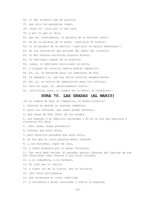 287
36. ni más alimento que de guislin,
37. que sólo los pecadores comen.
38. ¡Pues no! ¡Juro por lo que veis
39. y por lo que no veis,
40. que es, ciertamente, la palabra de un Enviado noble!
41. No es la palabra de un poeta -¡qué poca fe tenéis!-
42. ni la palabra de un adivino -¡qué poco os dejáis amonestar!-.
43. Es una revelación que procede del Señor del universo.
44. Si Nos hubiera atribuido algunos dichos,
45. le habríamos tomado de la diestra;
46. luego, le habríamos seccionado la aorta,
47. y ninguno de vosotros habría podido impedirlo.
48. Es, sí, un Recuerdo para los temerosos de Alá.
49. Ya sabemos, sí, que hay entre vosotros desmentidores.
50. Es, sí, un motivo de lamentación para los infieles.
51. Pero es algo, sí, absolutamente cierto.
52. ¡Glorifica, pues, el nombre de tu Señor, el Grandioso!.
SURA 70. LAS GRADAS (AL MARIY)
¡En el nombre de Alá, el Compasivo, el Misericordioso!
1. Alguien ha pedido un castigo inmediato
2. para los infieles, que nadie pueda rechazar,
3. que venga de Alá, Señor de las gradas.
4. Los ángeles y el Espíritu ascienden a Él en un día que equivale a
cincuenta mil años.
5. ¡Ten, pues, digna paciencia!
6. Piensan que está lejos,
7. pero Nosotros pensamos que está cerca.
8. El día que el cielo parezca metal fundido,
9. y las montañas, copos de lana,
10. y nadie pregunte por su amigo ferviente.
11. Les será dado verles. El pecador querrá librarse del castigo de ese
día ofreciendo como rescate a sus hijos varones,
12. a su compañera, a su hermano,
13. Al clan que lo cobijó,
14. a todos los de la tierra. Eso le salvaría.
15. ¡No! Será una hoguera,
16. que arrancará el cuero cabelludo
17. y reclamará a quien retroceda y vuelva la espalda,
 