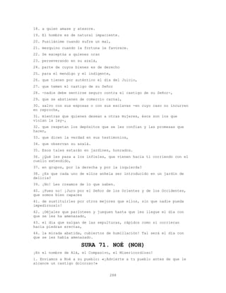 288
18. a quien amase y atesore.
19. El hombre es de natural impaciente.
20. Pusilánime cuando sufre un mal,
21. mezquino cuando la fortuna le favorece.
22. Se exceptúa a quienes oran
23. perseverando en su azalá,
24. parte de cuyos bienes es de derecho
25. para el mendigo y el indigente,
26. que tienen por auténtico el día del Juicio,
27. que temen el castigo de su Señor
28. -nadie debe sentirse seguro contra el castigo de su Señor-,
29. que se abstienen de comercio carnal,
30. salvo con sus esposas o con sus esclavas -en cuyo caso no incurren
en reproche,
31. mientras que quienes desean a otras mujeres, ésos son los que
violan la ley-,
32. que respetan los depósitos que se les confían y las promesas que
hacen,
33. que dicen la verdad en sus testimonios,
34. que observan su azalá.
35. Esos tales estarán en jardines, honrados.
36. ¿Qué les pasa a los infieles, que vienen hacia ti corriendo con el
cuello extendido,
37. en grupos, por la derecha y por la izquierda?
38. ¿Es que cada uno de ellos anhela ser introducido en un jardín de
delicia?
39. ¡No! Les creamos de lo que saben.
40. ¡Pues no! ¡Juro por el Señor de los Orientes y de los Occidentes,
que somos bien capaces
41. de sustituirles por otros mejores que ellos, sin que nadie pueda
impedírnoslo!
42. ¡Déjales que parloteen y jueguen hasta que les llegue el día con
que se les ha amenazado,
43. el día que salgan de las sepulturas, rápidos como si corrieran
hacia piedras erectas,
44. la mirada abatida, cubiertos de humillación! Tal será el día con
que se les había amenazado.
SURA 71. NOÉ (NOH)
¡En el nombre de Alá, el Compasivo, el Misericordioso!
1. Enviamos a Noé a su pueblo: «¡Advierte a tu pueblo antes de que le
alcance un castigo doloroso!»
 