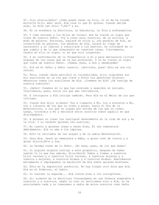 28
47. Dijo ella:«¡Señor! ¿Cómo puedo tener un hijo, si no me ha tocado
mortal?» Dijo: «Así será. Alá crea lo que Él quiere. Cuando decide
algo, le dice tan sólo: "¡Sé!" y es.
48. Él le enseñara la Escritura, la Sabiduría, la Tora y elEvangelio».
49. Y como enviado a los Hijos de Israel: «Os he traído un signo que
viene de vuestro Señor. Voy a crear para vosotros, de la arcilla, a
modo de pájaros. Entonces, soplaré en ellos y, con permiso de Alá, se
convertirán en pájaros. Con permiso de Alá, curaré al ciego de
nacimiento y al leproso y resucitaré a los muertos. Os informaré de lo
que coméis y de lo que almacenáis en vuestras casas. Ciertamente,
tenéis en ello un signo, si es que sois creyentes.
50. Y en confirmación de la Toraanterior a mí y para declararos lícitas
algunas de las cosas que se os han prohibido. Y os he traído un signo
que viene de vuestro Señor. ¡Temed, pues, a Alá y obedecedme!
51. Alá es mi Señor y Señor vuestro. ¡Servidle, pues! Esto es una vía
recta».
52. Pero, cuando Jesús percibió su incredulidad, dijo: «¿Quiénes son
mis auxiliares en la vía que lleva a Alá?» Los apóstoles dijeron:
«Nosotros somos los auxiliares de Alá. ¡Creemos en Alá! ¡Sé testigo de
nuestra sumisión!
53. ¡Señor! Creemos en lo que has revelado y seguimos al enviado.
Inscríbenos, pues, entre los que dan testimonio».
54. E intrigaron y Alá intrigó también. Pero Alá es el Mejor de los que
intrigan.
55. Cuando Alá dijo: «¡Jesús! Voy a llamarte a Mí, voy a elevarte a Mí,
voy a librarte de los que no creen y poner, hasta el día de la
Resurrección, a los que te siguen por encima de los que no creen.
Luego, volveréis a Mí y decidiré entre vosotros sobre aquello en que
discrepabais.
56. A quienes no crean les castigaré severamente en la vida de acá y en
la otra. Y no tendrán quienes les auxilien.
57. En cuanto a quienes crean y obren bien, Él les remunerará
debidamente. Alá no ama a los impíos».
58. Esto te recitamos de las aleyas y de la sabia Amonestación.
59. Para Alá, Jesús es semejante a Adán, a quien creó de tierra y a
quien dijo:«¡Sé!» y fue.
60. La Verdad viene de tu Señor. ¡No seas, pues, de los que dudan!
61. Si alguien disputa contigo a este propósito, después de haber
sabido tú lo que has sabido, di:«¡Venid! Vamos a llamar a nuestros
hijos varones y a vuestros hijos varones, a nuestras mujeres y a
vuestra s mujeres, a nosotros mismos y a vosotros mismos. Execrémonos
mutuamente e imprequemos la maldición de Alá sobre quienes mientan».
62. Ésta es la exposición auténtica. No hay ningún otro dios que Alá.
Alá es el Poderoso, el Sabio.
63. Si vuelven la espalda... Alá conoce bien a los corruptores.
64. Di: «¡Gente de la Escritura !Convengamos en una fórmula aceptable a
nosotros y a vosotros, según la cual no serviremos sino a Alá, no Le
asociaremos nada y no tomaremos a nadie de entre nosotros como Señor
 