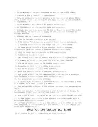 289
2. Dijo: «¡Pueblo! Soy para vosotros un monitor que habla claro.
3. ¡Servid a Alá y temedle! ¡Y obedecedme!
4. Así, os perdonará vuestros pecados y os remitirá a un plazo fijo.
Pero, cuando venza el plazo fijado por Alá, no podrá ya ser retardado.
Si supierais...»
5. Dijo: «¡Señor! He llamado a mi pueblo noche y día.
6. Mi llamamiento sólo ha servido para que huyan más.
7. Siempre que les llamo para que Tú les perdones, se ponen los dedos
en los oídos, se cubren con la ropa, se obstinan y se muestran en
extremo altivos.
8. Además, les he llamado abiertamente
9. y les he hablado en público y en secreto.
10. Y he dicho: '¡Pedid perdón a vuestro Señor -Que es indulgente-
11. y enviará sobre vosotros del cielo una lluvia abundante!
12. Os dará mucha hacienda e hijos varones. Pondrá a vuestra
disposición jardines, pondrá a vuestra disposición arroyos.
13. ¿Qué os pasa, que no esperáis de Alá magnanimidad,
14. habiéndoos creado en fases?
15. ¿No habéis visto cómo ha creado Alá siete cielos superpuestos
16. y puesto en ellos la luna como luz y el sol como lámpara?
17. Alá os ha hecho crecer de la tierra como plantas.
18. Después, os hará volver a ella, y os sacará.
19. Alá os ha puesto la tierra como alfombra
20. para que recorráis en ella caminos, anchos pasos'».
21. Noé dijo: «¡Señor! Me han desobedecido y han seguido a aquéllos
cuya hacienda e hijos no hacen sino perderles más.
22. Han perpetrado una enorme intriga.
23. Y dicen: '¡No abandonéis a vuestros dioses! ¡No abandonéis a Wadd,
ni a Suwaa, ni a Yagut, a Yauq y a Nasr!'
24. Han extraviado a muchos. A los impíos ¡no hagas sino extraviarles
más!»
25. Por sus pecados, fueron anegados e introducidos en un Fuego. No
encontraron quien, fuera de Alá, les auxiliara.
26. Noé dijo: «¡Señor! ¡No dejes en la tierra a ningún infiel con vida!
27. Si les dejas, extraviarán a Tus siervos y no engendrarán sino a
pecadores, infieles pertinaces.
28. ¡Señor! ¡Perdónanos, a mi y a mis padres, a quien entre en mi casa
como creyente, a los creyentes y a las creyentes! Y a los impíos ¡no
hagas sino perderles más!»
SURA 72. LOS GENIOS (AL YINN)
¡En el nombre de Alá, el Compasivo, el Misericordioso!
 