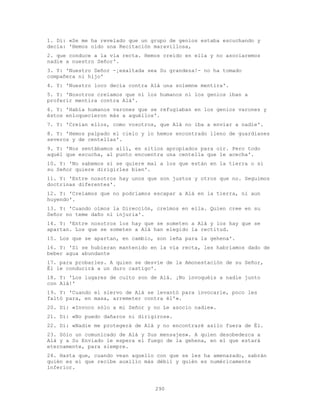 290
1. Di: «Se me ha revelado que un grupo de genios estaba escuchando y
decía: 'Hemos oído una Recitación maravillosa,
2. que conduce a la vía recta. Hemos creído en ella y no asociaremos
nadie a nuestro Señor'.
3. Y: 'Nuestro Señor -¡exaltada sea Su grandeza!- no ha tomado
compañera ni hijo'
4. Y: 'Nuestro loco decía contra Alá una solemne mentira'.
5. Y: 'Nosotros creíamos que ni los humanos ni los genios iban a
proferir mentira contra Alá'.
6. Y: 'Había humanos varones que se refugiaban en los genios varones y
éstos enloquecieron más a aquéllos'.
7. Y: 'Creían ellos, como vosotros, que Alá no iba a enviar a nadie'.
8. Y: 'Hemos palpado el cielo y lo hemos encontrado lleno de guardianes
severos y de centellas'.
9. Y: 'Nos sentábamos allí, en sitios apropiados para oír. Pero todo
aquél que escucha, al punto encuentra una centella que le acecha'.
10. Y: 'No sabemos si se quiere mal a los que están en la tierra o si
su Señor quiere dirigirles bien'.
11. Y: 'Entre nosotros hay unos que son justos y otros que no. Seguimos
doctrinas diferentes'.
12. Y: 'Creíamos que no podríamos escapar a Alá en la tierra, ni aun
huyendo'.
13. Y: 'Cuando oímos la Dirección, creímos en ella. Quien cree en su
Señor no teme daño ni injuria'.
14. Y: 'Entre nosotros los hay que se someten a Alá y los hay que se
apartan. Los que se someten a Alá han elegido la rectitud.
15. Los que se apartan, en cambio, son leña para la gehena'.
16. Y: 'Si se hubieran mantenido en la vía recta, les habríamos dado de
beber agua abundante
17. para probarles. A quien se desvíe de la Amonestación de su Señor,
Él le conducirá a un duro castigo'.
18. Y: 'Los lugares de culto son de Alá. ¡No invoquéis a nadie junto
con Alá!'
19. Y: 'Cuando el siervo de Alá se levantó para invocarle, poco les
faltó para, en masa, arremeter contra él'».
20. Di: «Invoco sólo a mi Señor y no Le asocio nadie».
21. Di: «No puedo dañaros ni dirigiros».
22. Di: «Nadie me protegerá de Alá y no encontraré asilo fuera de Él.
23. Sólo un comunicado de Alá y Sus mensajes». A quien desobedezca a
Alá y a Su Enviado le espera el fuego de la gehena, en el que estará
eternamente, para siempre.
24. Hasta que, cuando vean aquello con que se les ha amenazado, sabrán
quién es el que recibe auxilio más débil y quién es numéricamente
inferior.
 