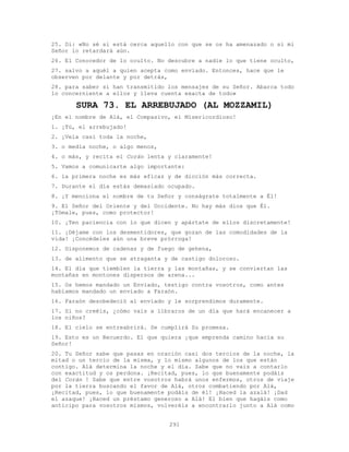 291
25. Di: «No sé si está cerca aquello con que se os ha amenazado o si mi
Señor lo retardará aún.
26. El Conocedor de lo oculto. No descubre a nadie lo que tiene oculto,
27. salvo a aquél a quien acepta como enviado. Entonces, hace que le
observen por delante y por detrás,
28. para saber si han transmitido los mensajes de su Señor. Abarca todo
lo concerniente a ellos y lleva cuenta exacta de todo»
SURA 73. EL ARREBUJADO (AL MOZZAMIL)
¡En el nombre de Alá, el Compasivo, el Misericordioso!
1. ¡Tú, el arrebujado!
2. ¡Vela casi toda la noche,
3. o media noche, o algo menos,
4. o más, y recita el Corán lenta y claramente!
5. Vamos a comunicarte algo importante:
6. la primera noche es más eficaz y de dicción más correcta.
7. Durante el día estás demasiado ocupado.
8. ¡Y menciona el nombre de tu Señor y conságrate totalmente a Él!
9. El Señor del Oriente y del Occidente. No hay más dios que Él.
¡Tómale, pues, como protector!
10. ¡Ten paciencia con lo que dicen y apártate de ellos discretamente!
11. ¡Déjame con los desmentidores, que gozan de las comodidades de la
vida! ¡Concédeles aún una breve prórroga!
12. Disponemos de cadenas y de fuego de gehena,
13. de alimento que se atraganta y de castigo doloroso.
14. El día que tiemblen la tierra y las montañas, y se conviertan las
montañas en montones dispersos de arena...
15. Os hemos mandado un Enviado, testigo contra vosotros, como antes
habíamos mandado un enviado a Faraón.
16. Faraón desobedeció al enviado y le sorprendimos duramente.
17. Si no creéis, ¿cómo vais a libraros de un día que hará encanecer a
los niños?
18. El cielo se entreabrirá. Se cumplirá Su promesa.
19. Esto es un Recuerdo. El que quiera ¡que emprenda camino hacia su
Señor!
20. Tu Señor sabe que pasas en oración casi dos tercios de la noche, la
mitad o un tercio de la misma, y lo mismo algunos de los que están
contigo. Alá determina la noche y el día. Sabe que no vais a contarlo
con exactitud y os perdona. ¡Recitad, pues, lo que buenamente podáis
del Corán ! Sabe que entre vosotros habrá unos enfermos, otros de viaje
por la tierra buscando el favor de Alá, otros combatiendo por Alá,
¡Recitad, pues, lo que buenamente podáis de él! ¡Haced la azalá! ¡Dad
el azaque! ¡Haced un préstamo generoso a Alá! El bien que hagáis como
anticipo para vosotros mismos, volveréis a encontrarlo junto a Alá como
 