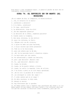 292
bien mejor y como recompensa mayor. ¡Y pedid el perdón de Alá! Alá es
indulgente, misericordioso.
SURA 74. EL ENVUELTO EN UN MANTO (AL
MODACER)
¡En el nombre de Alá, el Compasivo, el Misericordioso!
1. ¡Tú, el envuelto en un manto!
2. ¡Levántate y advierte!
3. A tu Señor, ¡ensálzale!
4. Tu ropa, ¡purifícala!
5. La abominación, ¡huye de ella!
6. ¡No des esperando ganancia!
7. La decisión de tu Señor, ¡espérala paciente!
8. Cuando suene la trompeta,
9. ése será, entonces, un día difícil
10. para los infieles, no fácil.
11. ¡Déjame solo con Mi criatura,
12. a quien he dado una gran hacienda,
13. e hijos varones que están presentes!
14. Todo se lo he facilitado,
15. pero aún anhela que le dé más.
16. ¡No! Se ha mostrado hostil a Nuestros signos.
17. Le haré subir por una cuesta.
18. Ha reflexionado y tomado una decisión,
19. pero ¡qué decisión! ¡Maldito sea!
20. Sí, ¡qué decisión! ¡Maldito sea!
21. Luego, ha mirado.
22. Luego, se ha puesto ceñudo y triste.
23. Luego, ha vuelto la espalda, lleno de altivez.
24. Y ha dicho: «¡Esto no es sino magia aprendida!
25. ¡No es sino la palabra de un mortal!»
26. ¡Lo entregaré al ardor del saqar !
27. Y ¿cómo sabrás qué es el saqar ?
28. No deja residuos, no deja nada.
29. Abrasa al mortal.
30. Hay diecinueve que lo guardan.
31. No hemos puesto sino a ángeles como guardianes del Fuego y no los
hemos puesto en ese número sino para tentar a los infieles, para que
los que han recibido la Escritura crean firmemente, para que los
 