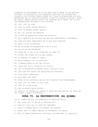 293
creyentes se fortifiquen en su fe, para que no duden ni los que han
recibido la Escritura ni los creyentes, para que los enfermos de
corazón y los infieles digan: «¿Qué es lo que se propone Alá con esta
parábola?» Así es como Alá extravía a quien Él quiere y dirige a quien
Él quiere. Nadie sino Él conoce las legiones de tu Señor. No es sino
una amonestación dirigida a los mortales.
32. ¡No! ¡Por la luna!
33. ¡Por la noche cuando declina!
34. ¡Por la mañana cuando apunta!
35. Es, sí, una de las mayores,
36. a modo de advertencia para los mortales,
37. para aquéllos de vosotros que quieran adelantarse o rezagarse.
38. Cada uno será responsable de lo que haya cometido.
39. Pero los de la derecha,
40. en jardines, se preguntarán unos a otros
41. acerca de los pecadores.
42. «¿Qué es lo que os ha conducido al saqar ?»
43. Dirán: «No éramos de los que oraban,
44. no dábamos de comer al pobre,
45. parloteábamos con los parlones
46. y desmentíamos el día del Juicio,
47. hasta que vino a nosotros la cierta».
48. Los intercesores no podrán hacer nada por ellos.
49. ¿Por qué han tenido que apartarse del Recuerdo,
50. como asnos espantados
51. que huyen del león?
52. Todos ellos quisieran que se les trajeran hojas desplegadas.
53. Pero ¡no! No temen la otra vida.
54. ¡No! Es un Recuerdo,
55. que recordará quien quiera.
56. Pero no lo tendrán en cuenta, a menos que Alá quiera. Es digno de
ser temido y digno de perdonar.
SURA 75. LA RESURRECCIÓN (AL QIAMA)
¡En el nombre de Alá, el Compasivo, el Misericordioso!
1. ¡No! ¡Juro por el día de la Resurreción!
2. ¡Que no! ¡Juro por el alma que reprueba!
3. ¿Cree el hombre que no juntaremos sus huesos?
4. ¡Claro que sí! Somos capaces de recomponer sus dedos.
5. Pero el hombre preferiría continuar viviendo como un libertino.
 