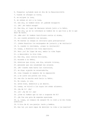 294
6. Pregunta: «¿Cuándo será el día de la Resurrección?»
7. Cuando se ofusque la vista,
8. se eclipse la luna,
9. se reúnan el sol y la luna,
10. ese día, el hombre dirá: «Y ¿adónde escapar?»
11. ¡No! ¡No habrá escape!
12. Ese día, el lugar de descanso estará junto a tu Señor.
13. Ese día, ya se le informará al hombre de lo que hizo y de lo que
dejó de hacer.
14. ¡Más aún! El hombre testificará contra sí mismo,
15. aun cuando presente sus excusas.
16. No muevas la lengua al recitarlo para precipitarla!
17. ¡Somos Nosotros los encargados de juntarlo y de recitarlo!
18. Y, cuando lo recitemos, ¡sigue la recitación!
19. Luego, a Nosotros nos toca explicarlo.
20. Pero ¡no! En lugar de eso, amáis la vida fugaz
21. y descuidáis la otra vida.
22. Ese día, unos rostros brillarán,
23. mirando a su Señor,
24. mientras que otros, ese día, estarán tristes,
25. pensando que una calamidad les alcance.
26. ¡No! Cuando suba hasta las clavículas,
27. se diga: «¿quién es encantador?»,
28. crea llegado el momento de la separación
29. y se junte una pierna con otra,
30. ese día la marcha será hacia tu Señor.
31. No creyó, ni oró,
32. antes bien, desmintió y se desvió.
33. Luego, se volvió a los suyos con andar altanero.
34. ¡Ay de ti! ¡Ay!
35. ¡Sí! ¡Ay de ti! ¡Ay!
36. ¿Cree el hombre que no van a ocuparse de él?
37. ¿No fue una gota de esperma eyaculada
38. y, luego, un coágulo de sangre? Él lo creó y le dio forma
armoniosa.
39. E hizo de él una pareja: varón y hembra.
40. Ese tal ¿no será capaz de devolver la vida a los muertos?
 