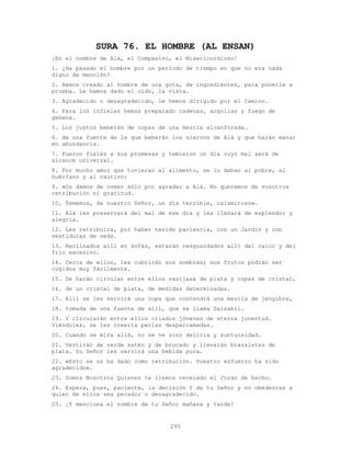 295
SURA 76. EL HOMBRE (AL ENSAN)
¡En el nombre de Alá, el Compasivo, el Misericordioso!
1. ¿Ha pasado el hombre por un período de tiempo en que no era nada
digno de mención?
2. Hemos creado al hombre de una gota, de ingredientes, para ponerle a
prueba. Le hemos dado el oído, la vista.
3. Agradecido o desagradecido, le hemos dirigido por el Camino.
4. Para los infieles hemos preparado cadenas, argollas y fuego de
gehena.
5. Los justos beberán de copas de una mezcla alcanforada.
6. de una fuente de la que beberán los siervos de Alá y que harán manar
en abundancia.
7. Fueron fieles a sus promesas y temieron un día cuyo mal será de
alcance universal.
8. Por mucho amor que tuvieran al alimento, se lo daban al pobre, al
huérfano y al cautivo:
9. «Os damos de comer sólo por agradar a Alá. No queremos de vosotros
retribución ni gratitud.
10. Tememos, de nuestro Señor, un día terrible, calamitoso».
11. Alá les preservará del mal de ese día y les llenará de esplendor y
alegría.
12. Les retribuira, por haber tenido paciencia, con un Jardín y con
vestiduras de seda.
13. Reclinados allí en sofás, estarán resguardados allí del calor y del
frío excesivo.
14. Cerca de ellos, les cubrirán sus sombras; sus frutos podrán ser
cogidos muy fácilmente.
15. Se harán circular entre ellos vasijasa de plata y copas de cristal,
16. de un cristal de plata, de medidas determinadas.
17. Allí se les servirá una copa que contendrá una mezcla de jengibre,
18. tomada de una fuente de allí, que se llama Salsabil.
19. Y circularán entre ellos criados jóvenes de eterna juventud.
Viéndoles, se les creería perlas desparramadas.
20. Cuando se mira allá, no se ve sino delicia y suntuosidad.
21. Vestirán de verde satén y de brocado y llevarán brazaletes de
plata. Su Señor les servirá una bebida pura.
22. «Esto se os ha dado como retribución. Vuestro esfuerzo ha sido
agradecido».
23. Somos Nosotros Quienes te llemos revelado el Corán de hecho.
24. Espera, pues, paciente, la decisión f de tu Señor y no obedezcas a
quien de ellos sea pecador o desagradecido.
25. ¡Y menciona el nombre de tu Señor mañana y tarde!
 
