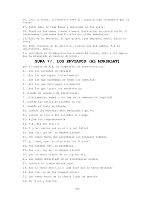 296
26. ¡Por la noche, prostérnate ante Él! ¡Glorifícale largamente por la
noche!
27. Éstos aman la vida fugaz y descuidan un día grave.
28. Nosotros los hemos creado y hemos fortalecido su constitución. Si
quisiéramos, podríamos sustituirlos por otros semejantes.
29. Esto es un Recuerdo. El que quiera ¡que emprenda camino hacia su
Señor!
30. Pero vosotros no lo querréis, a menos que Alá quiera. Alá es
omnisciente, sabio.
31. lntroduce en Su misericordia a quien Él quiere. Pero a los impíos
les ha preparado un castigo doloroso.
SURA 77. LOS ENVIADOS (AL MORSALAT)
¡En el nombre de Alá, el Compasivo, el Misericordioso!
1. ¡Por los enviados en ráfagas!
2. ¡Por los que soplan violentamente!
3. ¡Por los que diseminan en todos los sentidos!
4. ¡Por los que distinguen claramente!
5. ¡Por los que lanzan una amonestación
6. a modo de excusa o de advertencia!
7. ¡Ciertamente, aquello con que se os amenaza se cumplirá!
8. Cuando las estrellas pierden su luz,
9. cuando el cielo se hienda,
10. cuando las montañas sean reducidas a polvo,
11. cuando se fije a los enviados su tiempo:
12. «¿Qué día comparecerán?»
13. «¡El día del Fallo!»
14. Y ¿cómo sabrás qué es el día del Fallo?
15. Ese día, ¡ay de los desmentidores!
16. ¿No hemos hecho que perecieran los primeros hombres
17. y, luego, que les siguieran los últimos?
18. Así haremos con los pecadores.
19. Ese día, ¡ay de los desmentidores!
20. ¿No os hemos creado de un líquido vil,
21. que hemos depositado en un receptáculo seguro,
22. durante un tiempo determinado?
23. Así lo hemos decidido y ¡qué bien que lo hemos decidido!
24. Ese día ¡ay de los desmentidores!
25. ¿No hemos hecho de la tierra lugar de reunión
26. de vivos y muertos,
 