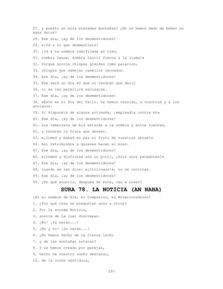 297
27. y puesto en ella elevadas montañas? ¿No os hemos dado de beber un
agua dulce?
28. Ese día, ¡ay de los desmentidores!
29. «¡Id a lo que desmentíais!
30. ¡Id a la sombra ramificada en tres,
31. sombra tenue, sombra inútil frente a la llama!»
32. Porque arroja chispas grandes como palacios,
33. chispas que semejan camellos leonados.
34. Ese día, ¡ay de los desmentidores!
35. Ése será un día en que no tendrán que decir
36. ni se les permitirá excusarse.
37. Ese día, ¡ay de los desmentidores!
38. «Éste es el día del Fallo. Os hemos reunido, a vosotros y a los
antiguos.
39. Si disponéis de alguna artimaña, ¡empleadla contra mí»
40. Ese día, ¡ay de los desmentidores!
41. Los temerosos de Alá estarán a la sombra y entre fuentes,
42. y tendrán la fruta que deseen.
43. «¡Comed y bebed en paz el fruto de vuestras obras!»
44. Así retribuimos a quienes hacen el bien.
45. Ese día, ¡ay de los desmentidores!
46. «¡Comed y disfrutad aún un poco!, ¡Sois unos pecadores!»
47. Ese día, ¡ay de los desmentidores!
48. Cuando se les dice: «¡Inclinaos!», no se inclinan.
49. Ese día, ¡ay de los desmentidores!
50. ¿En qué anuncio, después de éste, van a creer?
SURA 78. LA NOTICIA (AN NABA)
¡En el nombre de Alá, el Compasivo, el Misericordioso!
1. ¿Por qué cosa se preguntan unos a otros?
2. Por la enorme Noticia,
3. acerca de la cual discrepan.
4. ¡No! ¡Ya verán...!
5. ¡No y no! ¡Ya verán...!
6. ¿No hemos hecho de la tierra lecho
7. y de las montañas estacas?
8. Y os hemos creado por parejas,
9. hecho de vuestro sueño descanso,
10. de la noche vestidura,
 