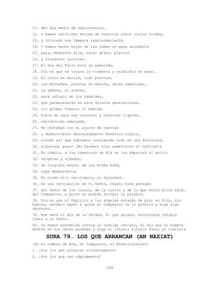 298
11. del día medio de subsistencia.
12. Y hemos edificado encima de vosotros siete cielos firmes,
13. y colocado una lámpara resplandeciente.
14. Y hemos hecho bajar de las nubes un agua abundante
15. para, mediante ella, sacar grano, plantas
16. y frondosos jardines.
17. El día del Fallo está ya señalado.
18. Día en que se tocará la trompeta y acudiréis en masa.
19. El cielo se abrirá, todo puertas;
20. las montañas, puestas en marcha, serán espejismo.
21. La gehena, al acecho,
22. será refugio de los rebeldes,
23. que permanecerán en ella durante generaciones,
24. sin probar frescor ni bebida,
25. fuera de agua muy caliente y hediondo líquido,
26. retribución adecuada.
27. No contaban con el ajuste de cuentas
28. y desmintieron descaradamente Nuestros signos,
29. siendo así que habíamos consignado todo en una Escritura.
30. «¡Gustad, pues! ¡No haremos sino aumentaros el castigo!»
31. En cambio, a los temerosos de Alá se les deparará el éxito:
32. vergeles y viñedos,
33. de turgidos senos, de una misma edad,
34. copa desbordante.
35. No oirán allí vaniloquio, ni falsedad.
36. Es una retribución de tu Señor, regalo bien pensado
37. del Señor de los cielos, de la tierra y de lo que entre ellos está,
del Compasivo, a Quien no podrán dirigir la palabra.
38. Día en que el Espíritu y los ángeles estarán de pie, en fila, sin
hablar, excepto aquél a quien el Compasivo se lo permita y diga algo
oportuno.
39. Ese será el día de la Verdad. El que quiera. encontrará refugio
junto a su Señor.
40. Os hemos prevenido contra un castigo cercano, el día que el hombre
medite en sus obras pasadas y diga el infiel: «¡Ojalá fuera yo tierra!»
SURA 79. LOS QUE ARRANCAN (AN NAZIAT)
¡En el nombre de Alá, el Compasivo, el Misericordioso!
1. ¡Por los que arrancan violentamente!
2. ¡Por los que van rápidamente!
 