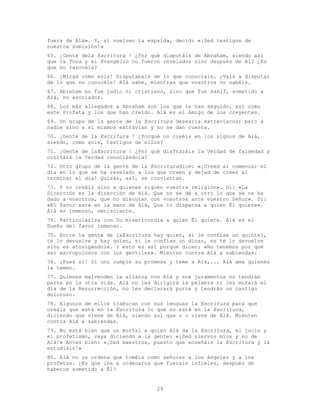 29
fuera de Alá». Y, si vuelven la espalda, decid: «¡Sed testigos de
nuestra sumisión!»
65. ¡Gente dela Escritura ! ¿Por qué disputáis de Abraham, siendo así
que la Tora y el Evangelio no fueron revelados sino después de él? ¿Es
que no razonáis?
66. ¡Mirad cómo sois! Disputabais de lo que conocíais. ¿Vais a disputar
de lo que no conocéis? Alá sabe, mientras que vosotros no sabéis.
67. Abraham no fue judío ni cristiano, sino que fue hanif, sometido a
Alá, no asociador.
68. Los más allegados a Abraham son los que le han seguido, así como
este Profeta y los que han creído. Alá es el Amigo de los creyentes.
69. Un grupo de la gente de la Escritura desearía extraviaros; pero a
nadie sino a sí mismos extravían y no se dan cuenta.
70. ¡Gente de la Escritura ! ¿Porqué no creéis en los signos de Alá,
siendo, como sois, testigos de ellos?
71. ¡Gente de laEscritura ! ¿Por qué disfrazáis la Verdad de falsedad y
ocultáis la Verdad conociéndola?
72. Otro grupo de la gente de la Escrituradice: «¡Creed al comenzar el
día en lo que se ha revelado a los que creen y dejad de creer al
terminar el día! Quizás, así, se conviertan.
73. Y no creáis sino a quienes siguen vuestra religión». Di: «La
Dirección es la dirección de Alá. Que no se dé a otro lo que se os ha
dado a vosotros, que no discutan con vosotros ante vuestro Señor». Di:
«El favor está en la mano de Alá, Que lo dispensa a quien Él quiere».
Alá es inmenso, omnisciente.
74. Particulariza con Su misericordia a quien Él quiere. Alá es el
Dueño del favor inmenso.
75. Entre la gente de laEscritura hay quien, si le confías un quintal,
te lo devuelve y hay quien, si le confías un dinar, no te lo devuelve
sino es atosigándole. Y esto es así porque dicen: «No tenemos por qué
ser escrupulosos con los gentiles». Mienten contra Alá a sabiendas.
76. ¡Pues sí! Si uno cumple su promesa y teme a Alá,... Alá ama quienes
le temen.
77. Quienes malvenden la alianza con Alá y sus juramentos no tendrán
parte en la otra vida. Alá no les dirigirá la palabra ni les mirará el
día de la Resurrección, no les declarará puros y tendrán un castigo
doloroso.
78. Algunos de ellos trabucan con sus lenguas la Escritura para que
creáis que está en la Escritura lo que no está en la Escritura,
diciendo que viene de Alá, siendo así que n o viene de Alá. Mienten
contra Alá a sabiendas.
79. No está bien que un mortal a quien Alá da la Escritura, el jucio y
el profetismo, vaya diciendo a la gente: «¡Sed siervos míos y no de
Alá!» Antes bien: «¡Sed maestros, puesto que enseñáis la Escritura y la
estudiáis!»
80. Alá no os ordena que toméis como señores a los ángeles y a los
profetas. ¿Es que iba a ordenaros que fuerais infieles, después de
haberos sometido a Él?
 