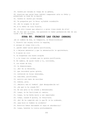 300
39. tendrá por morada el fuego de la gehena,
40. mientras que quien haya temidoí comparecer ante su Señor y
preservado su alma de la pasión
41. tendrá el Jardín por morada.
42. Te preguntan por la Hora: «¿Cuándo sucederá?»
43. ¡No te ocupes tú de eso!
44. A tu Señor Le toca fijarla.
45. ¡Tú sólo tienes que advertir a quien tiene miedo de ella!
46. El día que la vivan, les parecerá no haber permanecido más de una
tarde o de una mañana.
SURA 80. FRUNCIÓ LAS CEJAS (ABASA)
¡En el nombre de Alá, el Compasivo, el Misericordioso!
1. Frunció las cejasy volvió la espalda,
2. porque el ciego vino a él.
3. ¿Quién sabe? Quizá quería purificarse,
4. o dejarse amonestar y que la amonestación le aprovechara.
5. A quien es rico
6. le dispensas una buena acogida
7. y te tiene sin cuidado que no quiera purificarse.
8. En cambio, de quien viene a ti, corriendo,
9. con miedo de Alá,
10. te despreocupas.
11. ¡No! Es un Recuerdo,
12. que recordará quien quiera,
13. contenido en hojas veneradas,
14. sublimes, purificadas,
15. escrito por mano de escribas
16. nobles, píos.
17. ¡Maldito sea el hombre! ¡Qué desagradecido es!
18. ¿De qué lo ha creado Él?
19. De una gota lo ha creado y determinado;
20. luego, le ha facilitado el camino;
21. luego, le ha hecho morir y ser sepultado;
22. luego, cuando É quiera, le resucitará.
23. ¡No! No ha cumplido aún lo que Él le ha ordenado.
24. ¡Que mire el hombre su alimento!
25. Nosotros hemos derramado el agua en abundancia;!
26. luego, hendido la tierra profundamente
 
