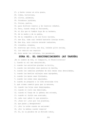 301
27. y hecho crecer en ella grano,
28. vides, hortalizas,
29. olivos, palmeras,
30. frondosos jardines,
31. frutas, pastos,
32. para disfrute vuestro y de vuestros rebaños.
33. Pero, cuando venga el Estruendo,
34. el día que el hombre huya de su hermano,
35. de su madre y de su padre,
36. de su compañera y de sus hijos varones,
37. ese día, cada cual tendrá bastante consigo mismo.
38. Ese día, unos rostros estarán radiantes,
39. risueños, alegres,
40. mientras que otros, ese día, tendrán polvo encima,
41. los cubrirá una negrura:
42. ésos serán los infieles, los pecadores.
SURA 81. EL OBSCURECIMIENTO (AT TAKUÉR)
¡En el nombre de Alá, el Compasivo, el Misericordioso!
1. Cuando el sol sea obscurecido,
2. cuando las estrellas pierdan su brillo,
3. cuando las montañas sean puestas en marcha,
4. cuando las camellas preñadas de diez meses sean descuidadas,
5. cuando las bestias salvajes sean agrupadas,
6. cuando los mares sean hinchados,
7. cuando las almas sean apareadas,
8. cuando se pregunte a la niña enterrada viva
9. qué crimen cometió para que la mataran,
10. cuando las hojas sean desplegadas,
11. cuando el cielo sea desollado,
12. cuando el fuego de la gehena sea avivado,
13. cuando el Jardín sea acercado,
14. cada cual sabrá lo que presenta.
15. ¡Pues no! ¡Juro por los planetas,
16. que pasan y desaparecen!
17. ¡Por la noche cuando se extiende!
18. ¡Por la mañana cuando respira!
19. Sí, es la palabra de un Enviado noble,
 