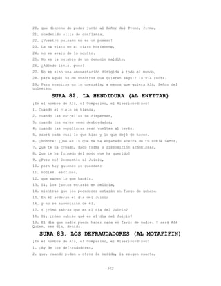 302
20. que dispone de poder junto al Señor del Trono, firme,
21. obedecido allís de confianza.
22. ¡Vuestro paisano no es un poseso!
23. Le ha visto en el claro horizonte,
24. no es avaro de lo oculto.
25. No es la palabra de un demonio maldito.
26. ¿Adónde iréis, pues?
27. No es sino una amonestación dirigida a todo el mundo,
28. para aquéllos de vosotros que quieran seguir la vía recta.
29. Pero vosotros no lo querréis, a menos que quiera Alá, Señor del
universo.
SURA 82. LA HENDIDURA (AL ENFITAR)
¡En el nombre de Alá, el Compasivo, el Misericordioso!
1. Cuando el cielo se hienda,
2. cuando las estrellas se dispersen,
3. cuando los mares sean desbordados,
4. cuando las sepulturas sean vueltas al revés,
5. sabrá cada cual lo que hizo y lo que dejó de hacer.
6. ¡Hombre! ¿Qué es lo que te ha engañado acerca de tu noble Señor,
7. Que te ha creado, dado forma y disposición armoniosas,
8. Que te ha formado del modo que ha querido?
9. ¡Pero no! Desmentís el Juicio,
10. pero hay quienes os guardan:
11. nobles, escribas,
12. que saben lo que hacéis.
13. Sí, los justos estarán en delicia,
14. mientras que los pecadores estarán en fuego de gehena.
15. En él arderán el día del Juicio
16. y no se ausentarán de él.
17. Y ¿cómo sabrás qué es el día del Juicio?
18. Sí, ¿cómo sabrás qué es el día del Juicio?
19. El día que nadie pueda hacer nada en favor de nadie. Y será Alá
Quien, ese día, decida.
SURA 83. LOS DEFRAUDADORES (AL MOTAFÍFIN)
¡En el nombre de Alá, el Compasivo, el Misericordioso!
1. ¡Ay de los defraudadores,
2. que, cuando piden a otros la medida, la exigen exacta,
 