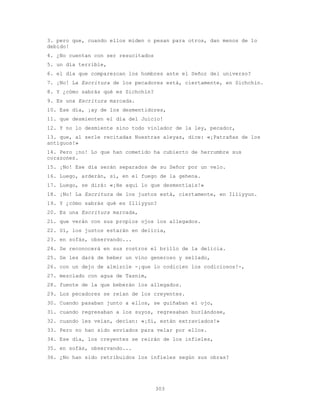 303
3. pero que, cuando ellos miden o pesan para otros, dan menos de lo
debido!
4. ¿No cuentan con ser resucitados
5. un día terrible,
6. el día que comparezcan los hombres ante el Señor del universo?
7. ¡No! La Escritura de los pecadores está, ciertamente, en Sichchín.
8. Y ¿cómo sabrás qué es Sichchín?
9. Es una Escritura marcada.
10. Ese día, ¡ay de los desmentidores,
11. que desmienten el día del Juicio!
12. Y no lo desmiente sino todo violador de la ley, pecador,
13. que, al serle recitadas Nuestras aleyas, dice: «¡Patrañas de los
antiguos!»
14. Pero ¡no! Lo que han cometido ha cubierto de herrumbre sus
corazones.
15. ¡No! Ese día serán separados de su Señor por un velo.
16. Luego, arderán, sí, en el fuego de la gehena.
17. Luego, se dirá: «¡He aquí lo que desmentíais!»
18. ¡No! La Escritura de los justos está, ciertamente, en Illiyyun.
19. Y ¿cómo sabrás qué es Illiyyun?
20. Es una Escritura marcada,
21. que verán con sus propios ojos los allegados.
22. Sí, los justos estarán en delicia,
23. en sofás, observando...
24. Se reconocerá en sus rostros el brillo de la delicia.
25. Se les dará de beber un vino generoso y sellado,
26. con un dejo de almizcle -¡que lo codicien los codiciosos!-,
27. mezclado con agua de Tasnim,
28. fuente de la que beberán los allegados.
29. Los pecadores se reían de los creyentes.
30. Cuando pasaban junto a ellos, se guiñaban el ojo,
31. cuando regresaban a los suyos, regresaban burlándose,
32. cuando les veían, decían: «¡Sí, están extraviados!»
33. Pero no han sido enviados para velar por ellos.
34. Ese día, los creyentes se reirán de los infieles,
35. en sofás, observando...
36. ¿No han sido retribuidos los infieles según sus obras?
 