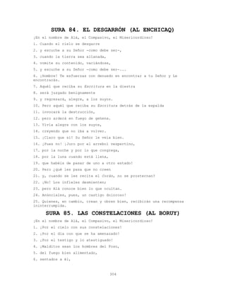 304
SURA 84. EL DESGARRÓN (AL ENCHICAQ)
¡En el nombre de Alá, el Compasivo, el Misericordioso!
1. Cuando el cielo se desgarre
2. y escuche a su Señor -como debe ser-,
3. cuando la tierra sea allanada,
4. vomite su contenido, vaciándose,
5. y escuche a su Señor -como debe ser-...
6. ¡Hombre! Te esfuerzas con denuedo en encontrar a tu Señor y Le
encontrarás.
7. Aquél que reciba su Escritura en la diestra
8. será juzgado benignamente
9. y regresará, alegre, a los suyos.
10. Pero aquél que reciba su Escritura detrás de la espalda
11. invocará la destrucción,
12. pero arderá en fuego de gehena.
13. Vivía alegre con los suyos,
14. creyendo que no iba a volver.
15. ¡Claro que sí! Su Señor le veía bien.
16. ¡Pues no! ¡Juro por el arrebol vespertino,
17. por la noche y por lo que congrega,
18. por la luna cuando está llena,
19. que habéis de pasar de uno a otro estado!
20. Pero ¿qué les pasa que no creen
21. y, cuando se les recita el Corán, no se prosternan?
22. ¡No! Los infieles desmienten;
23. pero Alá conoce bien lo que ocultan.
24. Anúnciales, pues, un castigo doloroso!
25. Quienes, en cambio, crean y obren bien, recibirán una recompensa
ininterrumpida.
SURA 85. LAS CONSTELACIONES (AL BORUY)
¡En el nombre de Alá, el Compasivo, el Misericordioso!
1. ¡Por el cielo con sus constelaciones!
2. ¡Por el día con que se ha amenazado!
3. ¡Por el testigo y lo atestiguado!
4. ¡Malditos sean los hombres del Foso,
5. del fuego bien alimentado,
6. sentados a él,
 