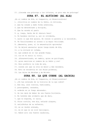 306
17. ¡Concede una prórroga a los infieles, un poco más de prórroga!
SURA 87. EL ALTÍSIMO (AL ALA)
¡En el nombre de Alá, el Compasivo, el Misericordioso!
1. ¡Glorifica el nombre de tu Señor, el Altísimo,
2. Que ha creado y dado forma armoniosa,
3. Que ha determinado y dirigido,
4. Que ha sacado el pasto
5. y, luego, hecho de él obscuro heno!
6. Te haremos recitar y, así no olvidarás,
7. salvo lo que Alá quiera. Él conoce lo patente y lo escondido.
8. Te facilitaremos el acceso a la mayor felicidad.
9. ¡Amonesta, pues, si la amonestación aprovecha!
10. Se dejará amonestar quien tenga miedo de Alá,
11. y la evitará el infame,
12. que arderá en el tan grande Fuego.
13. sin en él morir ni vivir.
14. ¡Bienaventurado, en cambio, quien se purifique,
15. quien mencione el nombre de su Señor y ore!
16. Pero preferís la vida de acá,
17. siendo así que la otra es mejor y más duradera.
18. Esto se encuentra en las Hojas primeras,
19. las Hojas de Abraham y de Moisés.
SURA 88. LA QUE CUBRE (AL GACHIA)
¡En el nombre de Alá, el Compasivo, el Misericordioso!
1. ¿Te has enterado de la historia de la que cubre?
2. Ese día, unos rostros, humillados,
3. preocupados, cansados,
4. arderán en un fuego abrasador.
5. Se les dará de beber de una fuente hirviente.
6. No tendrán más alimento que de dari,
7. que no engorda, ni sacia.
8. Otros rostros, ese día, estarán alegres,
9. satisfechos de su esfuerzo,
10. en un Jardín elevado,
11. en el que no se oirá vaniloquio.
12. Habrá allí una fuente caudalosa,
 