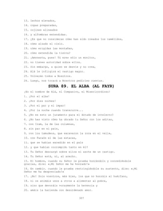 307
13. lechos elevados,
14. copas preparadas,
15. cojines alineados
16. y alfombras extendidas.
17. ¿Es que no consideran cómo han sido creados los camélidos,
18. cómo alzado el cielo.
19. cómo erigidas las montañas,
20. cómo extendida la tierra?
21. ¡Amonesta, pues! Tú eres sólo un monitor,
22. no tienes autoridad sobre ellos.
23. Sin embargo, a quien se desvíe y no crea,
24. Alá le infligirá el castigo mayor.
25. Volverán todos a Nosotros.
26. Luego, nos tocará a Nosotros pedirles cuentas.
SURA 89. EL ALBA (AL FAYR)
¡En el nombre de Alá, el Compasivo, el Misericordioso!
1. ¡Por el alba!
2. ¡Por diez noches!
3. ¡Por el par y el impar!
4. ¡Por la noche cuando transcurre...
5. ¿No es esto un juramento para el dotado de intelecto?
6. ¿No has visto cómo ha obrado tu Señor con los aditas,
7. con Iram, la de las columnas,
8. sin par en el país,
9. con los tamudeos, que excavaron la roca en el valle,
10. con Faraón el de las estacas,
11. que se habían excedido en el país
12. y que habían corrompido tanto en él?
13. Tu Señor descargó sobre ellos el azote de un castigo.
14. Tu Señor está, sí, al acecho.
15. El hombre, cuando su Señor le prueba honrándolo y concediéndole
gracias, dice: «¡Mi Señor me ha honrado!»
16. En cambio. cuando le prueba restringiéndole su sustento, dice: «¡Mi
Señor me ha despreciado!»
17. ¡No! Sois vosotros, más bien, los que no honráis al huérfano,
18. ni os animáis unos a otros a alimentar al pobre,
19. sino que devoráis vorazmente la herencia y
20. amáis la hacienda con desordenado amor.
 