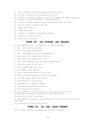 308
21. ¡No! Cuando la Tierra sea reducida a polvo fino
22. y venga tu Señor con los ángeles en filas,
23. ese día se traerá la gehena, ese día el hombre se dejará amonestar
-y ¿de qué le servirá entonces la amonestación?-
24. y dirá: «¡Ojalá hubiera enviado por delante para mi vida!»
25. Ese día nadie castigará como Él,
26. nadie atará como Él.
27. «¡Alma sosegada!
28. ¡Vuelve a tu Señor, satisfecha, acepta!
29. ¡Y entra con Mis siervos,
30. Entra en Mi Jardín!»
SURA 90. LA CIUDAD (AL BALAD)
¡En el nombre de Alá, el Compasivo, el Misericordioso!
1. ¡No! ¡Juro por esta ciudad,
2. en la que estás avecindado!
3. ¡Por todo padre y lo que ha engendrado!
4. Hemos creado al hombre en aflicción.
5. ¿Cree que nadie podrá contra él?
6. Dice: «He consumido una hacienda considerable».
7. ¿Cree que nadie le ha visto?
8. ¿No le hemos dado dos ojos,
9. una lengua y dos labios?
10. ¿No le hemos mostrado las dos vías?
11. Pues nunca se ha puesto a subir la Cuesta.
12. Y ¿cómo sabrás qué es la Cuesta?
13. Es manumitir a un esclavo,
14. Alimentar en tiempo de hambre
15. A un pariente próximo huérfano,
16. A un pobre en la miseria.
17. Es, también, formar parte de los que creen, de los que se
recomiendan mutuamente la paciencia y la misericordia.
18. Ésos son los de la Derecha.
19. En cambio, los que no creen en Nuestros signos, ésos son los de la
izquierda.
20. Se cerrará un fuego sobre ellos.
SURA 91. EL SOL (ACH CHAMS)
¡En el nombre de Alá, el Compasivo, el Misericordioso!
 