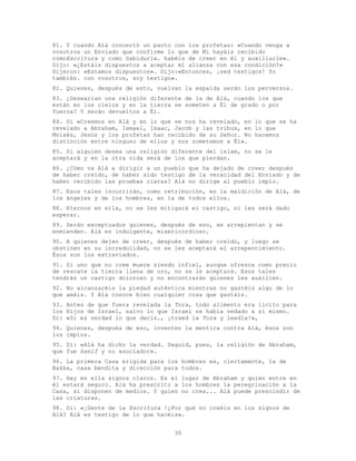30
81. Y cuando Alá concertó un pacto con los profetas: «Cuando venga a
vosotros un Enviado que confirme lo que de Mí hayáis recibido
comoEscritura y como Sabiduría. habéis de creer en él y auxiliarle».
Dijo: «¿Estáis dispuestos a aceptar mi alianza con esa condición?»
Dijeron: «Estamos dispuestos». Dijo:«Entonces, ¡sed testigos! Yo
también. con vosotros, soy testigo».
82. Quienes, después de esto, vuelvan la espalda serán los perversos.
83. ¿Desearían una religión diferente de la de Alá, cuando los que
están en los cielos y en la tierra se someten a Él de grado o por
fuerza? Y serán devueltos a Él.
84. Di «Creemos en Alá y en lo que se nos ha revelado, en lo que se ha
revelado a Abraham, Ismael, Isaac, Jacob y las tribus, en lo que
Moisés, Jesús y los profetas han recibido de su Señor. No hacemos
distinción entre ninguno de ellos y nos sometemos a Él».
85. Si alguien desea una religión diferente del islam, no se le
aceptará y en la otra vida será de los que pierdan.
86. ¿Cómo va Alá a dirigir a un pueblo que ha dejado de creer después
de haber creído, de haber sido testigo de la veracidad del Enviado y de
haber recibido las pruebas claras? Alá no dirige al pueblo impío.
87. Esos tales incurrirán, como retribución, en la maldición de Alá, de
los ángeles y de los hombres, en la de todos ellos.
88. Eternos en ella, no se les mitigará el castigo, ni les será dado
esperar.
89. Serán exceptuados quienes, después de eso, se arrepientan y se
enmienden. Alá es indulgente, misericordioso.
90. A quienes dejen de creer, después de haber creído, y luego se
obstinen en su incredulidad, no se les aceptará el arrepentimiento.
Ésos son los extraviados.
91. Si uno que no cree muere siendo infiel, aunque ofrezca como precio
de rescate la tierra llena de oro, no se le aceptará. Esos tales
tendrán un castigo doloroso y no encontrarán quienes les auxilien.
92. No alcanzaréis la piedad auténtica mientras no gastéis algo de lo
que amáis. Y Alá conoce bien cualquier cosa que gastáis.
93. Antes de que fuera revelada la Tora, todo alimento era lícito para
los Hijos de Israel, salvo lo que Israel se había vedado a sí mismo.
Di: «Si es verdad lo que decís., ¡traed la Tora y leedla!»,
94. Quienes, después de eso, inventen la mentira contra Alá, ésos son
los impíos.
95. Di: «Alá ha dicho la verdad. Seguid, pues, la religión de Abraham,
que fue hanif y no asociador».
96. La primera Casa erigida para los hombres es, ciertamente, la de
Bakka, casa bendita y dirección para todos.
97. Hay en ella signos claros. Es el lugar de Abraham y quien entre en
él estará seguro. Alá ha prescrito a los hombres la peregrinación a la
Casa, si disponen de medios. Y quien no crea... Alá puede prescindir de
las criaturas.
98. Di: «¡Gente de la Escritura !¿Por qué no creéis en los signos de
Alá? Alá es testigo de lo que hacéis».
 