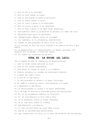 309
1. ¡Por el sol y su claridad!
2. ¡Por la luna cuando le sigue!
3. ¡Por el día cuando lo muestra brillante!
4. ¡Por la noche cuando lo vela!
5. ¡Por el cielo y Quien lo ha edificado!
6. ¡Por la tierra y Quien la ha extentido!
7. ¡Por el alma y Quien le ha dado forma armoniosa,
8. instruyéndole sobre su propensión al pecado y su temor de Dios!
9. ¡Bienaventurado quien la purifique!
10. ¡Decepcionado, empero, quien la corrompa!
11. Los tamudeos, en su arrogancia, desmintieron.
12. Cuando el más miserable de entre ellos se alzó.
13. El enviado de Dios les dijo: «¡Dejad a la camella de Dios y que
beba!»
14. Le desmintieron y la desjarretaron. Su Señor, entonces, les
aniquiló por su pecado, a todos por igual,
15. sin temer las consecuencias de ello.
SURA 92. LA NOCHE (AL LAIL)
¡En el nombre de Alá, el Compasivo, el Misericordioso!
1. ¡Por la noche cuando extiende su velo!
2. ¡Por el día cuando resplandece!
3. ¡Por Quien ha creado al varón y a la hembra!
4. Vuestro esfuerzo, en verdad, da resultados diversos.
5. A quien da, teme a Dios,
6. y cree en lo más bello,
7. le facilitaremos el acceso a la mayor felicidad.
8. En cambio, a quien es avaro, cree bastarse a sí mismo
9. y desmiente lo más bello,
10. le facilitaremos el acceso a la mayor adversidad,
11. y de nada le servirá su hacienda cuando sea precipitado.
12. Sí, es de incumbencia Nuestra la Dirección.
13. Sí, es cosa Nuestra la otra vida y ésta.
14. Os he prevenido contra un fuego llameante,
15. en el cual sólo arderá el infame,
16. que desmiente y se desvía,
17. el cual evitará quien de veras teme a Dios,
18. que da su hacienda para purificarse,
19. que, cuando hace un favor, no lo hace con ánimo de ser retribuido,
 
