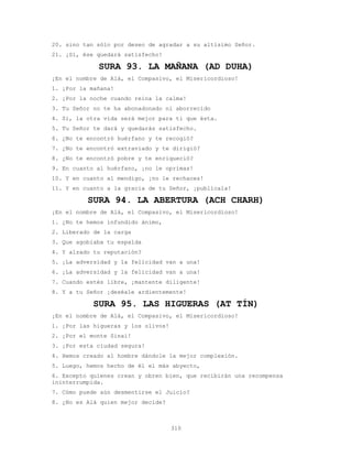 310
20. sino tan sólo por deseo de agradar a su altísimo Señor.
21. ¡Sí, ése quedará satisfecho!
SURA 93. LA MAÑANA (AD DUHA)
¡En el nombre de Alá, el Compasivo, el Misericordioso!
1. ¡Por la mañana!
2. ¡Por la noche cuando reina la calma!
3. Tu Señor no te ha abonadonado ni aborrecido
4. Sí, la otra vida será mejor para ti que ésta.
5. Tu Señor te dará y quedarás satisfecho.
6. ¿No te encontró huérfano y te recogió?
7. ¿No te encontró extraviado y te dirigió?
8. ¿No te encontró pobre y te enriqueció?
9. En cuanto al huérfano, ¡no le oprimas!
10. Y en cuanto al mendigo, ¡no le rechaces!
11. Y en cuanto a la gracia de tu Señor, ¡publícala!
SURA 94. LA ABERTURA (ACH CHARH)
¡En el nombre de Alá, el Compasivo, el Misericordioso!
1. ¿No te hemos infundido ánimo,
2. Liberado de la carga
3. Que agobiaba tu espalda
4. Y alzado tu reputación?
5. ¡La adversidad y la felicidad van a una!
6. ¡La adversidad y la felicidad van a una!
7. Cuando estés libre, ¡mantente diligente!
8. Y a tu Señor ¡deséale ardientemente!
SURA 95. LAS HIGUERAS (AT TÍN)
¡En el nombre de Alá, el Compasivo, el Misericordioso!
1. ¡Por las higueras y los olivos!
2. ¡Por el monte Sinaí!
3. ¡Por esta ciudad segura!
4. Hemos creado al hombre dándole la mejor complexión.
5. Luego, hemos hecho de él el más abyecto,
6. Excepto quienes crean y obren bien, que recibirán una recompensa
ininterrumpida.
7. Cómo puede aún desmentirse el Juicio?
8. ¿No es Alá quien mejor decide?
 