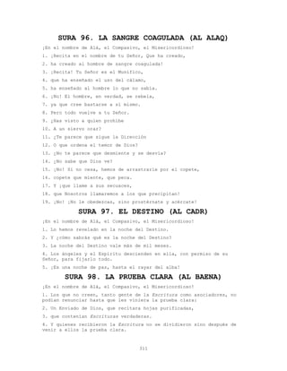 311
SURA 96. LA SANGRE COAGULADA (AL ALAQ)
¡En el nombre de Alá, el Compasivo, el Misericordioso!
1. ¡Recita en el nombre de tu Señor, Que ha creado,
2. ha creado al hombre de sangre coagulada!
3. ¡Recita! Tu Señor es el Munífico,
4. que ha enseñado el uso del cálamo,
5. ha enseñado al hombre lo que no sabía.
6. ¡No! El hombre, en verdad, se rebela,
7. ya que cree bastarse a sí mismo.
8. Pero todo vuelve a tu Señor.
9. ¿Has visto a quien prohíbe
10. A un siervo orar?
11. ¿Te parece que sigue la Dirección
12. O que ordena el temor de Dios?
13. ¿No te parece que desmiente y se desvía?
14. ¿No sabe que Dios ve?
15. ¡No! Si no cesa, hemos de arrastrarle por el copete,
16. copete que miente, que peca.
17. Y ¡que llame a sus secuaces,
18. que Nosotros llamaremos a los que precipitan!
19. ¡No! ¡No le obedezcas, sino prostérnate y acércate!
SURA 97. EL DESTINO (AL CADR)
¡En el nombre de Alá, el Compasivo, el Misericordioso!
1. Lo hemos revelado en la noche del Destino.
2. Y ¿cómo sabrás qué es la noche del Destino?
3. La noche del Destino vale más de mil meses.
4. Los ángeles y el Espíritu descienden en ella, con permiso de su
Señor, para fijarlo todo.
5. ¡Es una noche de paz, hasta el rayar del alba!
SURA 98. LA PRUEBA CLARA (AL BAENA)
¡En el nombre de Alá, el Compasivo, el Misericordioso!
1. Los que no creen, tanto gente de la Escritura como asociadores, no
podían renunciar hasta que les viniera la prueba clara:
2. Un Enviado de Dios, que recitara hojas purificadas,
3. que contenían Escrituras verdaderas.
4. Y quienes recibieron la Escritura no se dividieron sino después de
venir a ellos la prueba clara.
 