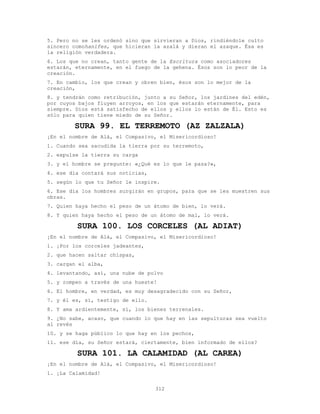 312
5. Pero no se les ordenó sino que sirvieran a Dios, rindiéndole culto
sincero comohanifes, que hicieran la azalá y dieran el azaque. Ésa es
la religión verdadera.
6. Los que no crean, tanto gente de la Escritura como asociadores
estarán, eternamente, en el fuego de la gehena. Ésos son lo peor de la
creación.
7. En cambio, los que crean y obren bien, ésos son lo mejor de la
creación,
8. y tendrán como retribución, junto a su Señor, los jardines del edén,
por cuyos bajos fluyen arroyos, en los que estarán eternamente, para
siempre. Dios está satisfecho de ellos y ellos lo están de Él. Esto es
sólo para quien tiene miedo de su Señor.
SURA 99. EL TERREMOTO (AZ ZALZALA)
¡En el nombre de Alá, el Compasivo, el Misericordioso!
1. Cuando sea sacudida la tierra por su terremoto,
2. expulse la tierra su carga
3. y el hombre se pregunte: «¿Qué es lo que le pasa?»,
4. ese día contará sus noticias,
5. según lo que tu Señor le inspire.
6. Ese día los hombres surgirán en grupos, para que se les muestren sus
obras.
7. Quien haya hecho el peso de un átomo de bien, lo verá.
8. Y quien haya hecho el peso de un átomo de mal, lo verá.
SURA 100. LOS CORCELES (AL ADIAT)
¡En el nombre de Alá, el Compasivo, el Misericordioso!
1. ¡Por los corceles jadeantes,
2. que hacen saltar chispas,
3. cargan el alba,
4. levantando, así, una nube de polvo
5. y rompen a través de una hueste!
6. El hombre, en verdad, es muy desagradecido con su Señor,
7. y él es, sí, testigo de ello.
8. Y ama ardientemente, sí, los bienes terrenales.
9. ¿No sabe, acaso, que cuando lo que hay en las sepulturas sea vuelto
al revés
10. y se haga público lo que hay en los pechos,
11. ese día, su Señor estará, ciertamente, bien informado de ellos?
SURA 101. LA CALAMIDAD (AL CAREA)
¡En el nombre de Alá, el Compasivo, el Misericordioso!
1. ¡La Calamidad!
 
