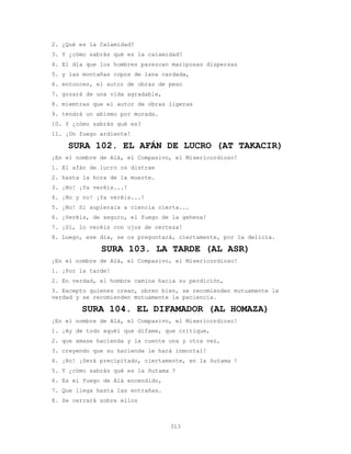313
2. ¿Qué es la Calamidad?
3. Y ¿cómo sabrás qué es la calamidad?
4. El día que los hombres parezcan mariposas dispersas
5. y las montañas copos de lana cardada,
6. entonces, el autor de obras de peso
7. gozará de una vida agradable,
8. miemtras que el autor de obras ligeras
9. tendrá un abismo por morada.
10. Y ¿cómo sabrás qué es?
11. ¡Un fuego ardiente!
SURA 102. EL AFÁN DE LUCRO (AT TAKACIR)
¡En el nombre de Alá, el Compasivo, el Misericordioso!
1. El afán de lucro os distrae
2. hasta la hora de la muerte.
3. ¡No! ¡Ya veréis...!
4. ¡No y no! ¡Ya veréis...!
5. ¡No! Si supierais a ciencia cierta...
6. ¡Veréis, de seguro, el fuego de la gehena!
7. ¡Sí, lo veréis con ojos de certeza!
8. Luego, ese día, se os preguntará, ciertamente, por la delicia.
SURA 103. LA TARDE (AL ASR)
¡En el nombre de Alá, el Compasivo, el Misericordioso!
1. ¡Por la tarde!
2. En verdad, el hombre camina hacia su perdición,
3. Excepto quienes crean, obren bien, se recomienden mutuamente la
verdad y se recomienden mutuamente la paciencia.
SURA 104. EL DIFAMADOR (AL HOMAZA)
¡En el nombre de Alá, el Compasivo, el Misericordioso!
1. ¡Ay de todo aquél que difame, que critique,
2. que amase hacienda y la cuente una y otra vez,
3. creyendo que su hacienda le hará inmortal!
4. ¡No! ¡Será precipitado, ciertamente, en la hutama !
5. Y ¿cómo sabrás qué es la hutama ?
6. Es el fuego de Alá encendido,
7. Que llega hasta las entrañas.
8. Se cerrará sobre ellos
 